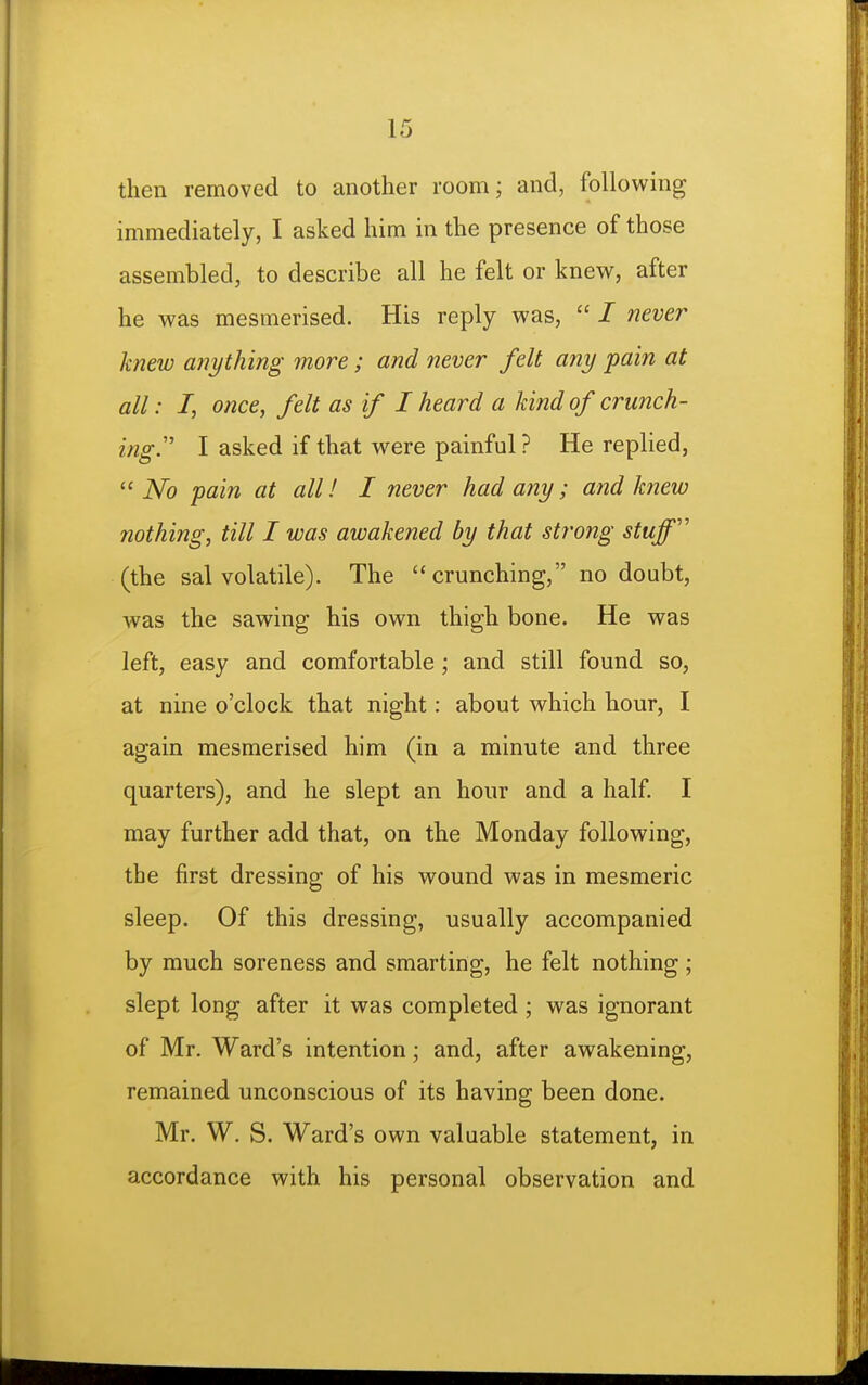 then removed to another room; and, following immediately, I asked him in the presence of those assembled, to describe all he felt or knew, after he was mesmerised. His reply was,  / never knew anything more; and never felt any pain at all: I, once, felt as if I heard a kind of crunch- ing'' I asked if that were painful ? He replied,  No pain at all! I never had any; and knew nothing, till I was awakened by that strong stuff'' (the sal volatile). The crunching, no doubt, was the sawing his own thigh bone. He was left, easy and comfortable ; and still found so, at nine o'clock that night: about which hour, I again mesmerised him (in a minute and three quarters), and he slept an hour and a half I may further add that, on the Monday following, the first dressing of his wound was in mesmeric sleep. Of this dressing, usually accompanied by much soreness and smarting, he felt nothing; slept long after it was completed ; was ignorant of Mr. Ward's intention; and, after awakening, remained unconscious of its having been done. Mr. W. S. Ward's own valuable statement, in accordance with his personal observation and