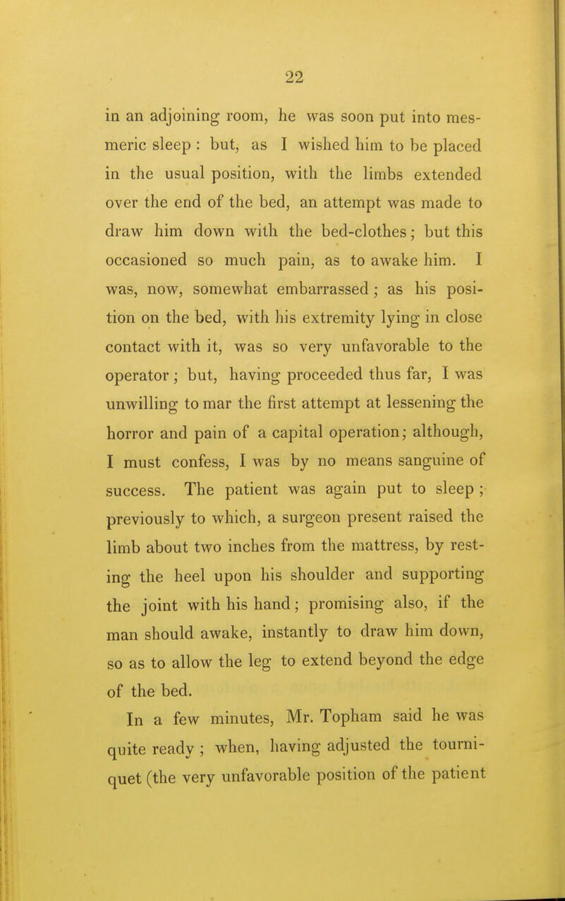 in an adjoining room, he was soon put into mes- meric sleep : but, as I wished him to be placed in the usual position, with the limbs extended over the end of the bed, an attempt was made to draw him down with the bed-clothes; but this occasioned so much pain, as to awake him. I was, now, somewhat embarrassed; as his posi- tion on the bed, with his extremity lying in close contact with it, was so very unfavorable to the operator ; but, having proceeded thus far, I was unwilling to mar the first attempt at lessening the horror and pain of a capital operation; although, I must confess, I was by no means sanguine of success. The patient was again put to sleep ; previously to which, a surgeon present raised the limb about two inches from the mattress, by rest- ing the heel upon his shoulder and supporting the joint with his hand; promising also, if the man should awake, instantly to draw him down, so as to allow the leg to extend beyond the edge of the bed. In a few minutes, Mr. Topham said he was quite ready ; when, having adjusted the tourni- quet (the very unfavorable position of the patient