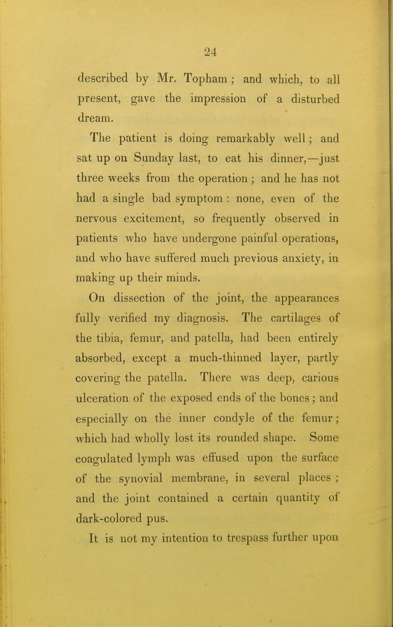 described by Mr. Topham ; and which, to all present, gave the impression of a disturbed dream. The patient is doing remarkably well; and sat up on Sunday last, to eat his dinner,—just three weeks from the operation ; and he has not had a single bad symptom : none, even of the nervous excitement, so frequently observed in patients who have undergone painful operations, and who have suffered much previous anxiety, in making up their minds. On dissection of the joint, the appearances fully verified my diagnosis. The cartilages of the tibia, femur, and patella, had been entirely absorbed, except a much-thinned layer, partly covering the patella. There was deep, carious ulceration of the exposed ends of the bones; and especially on the inner condyle of the femur; which had wholly lost its rounded shape. Some coagulated lymph was effused upon the surface of the synovial membrane, in several places ; and the joint contained a certain quantity of dark-colored pus. It is not my intention to trespass further upon