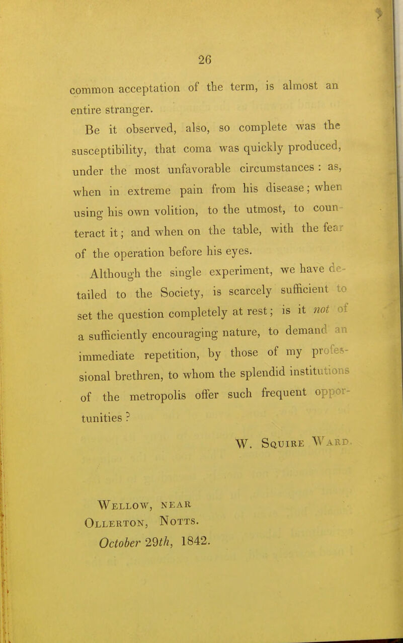 common acceptation of the term, is almost an entire stranger. Be it observed, also, so complete was the susceptibility, that coma was quickly produced, under the most unfavorable circumstances : as, when in extreme pain from his disease; when using his own volition, to the utmost, to coun ■ teractit; and when on the table, with the fear of the operation before his eyes. Although the single experiment, we have de- tailed to the Society, is scarcely sufficient to set the question completely at rest; is it not of a sufficiently encouraging nature, to demand an immediate repetition, by those of my profes- sional brethren, to whom the splendid institutions of the metropolis offer such frequent oppor- tunities ? W. Squire Ward. Wellow, near Ollerton, Notts. October 2m, 1842.