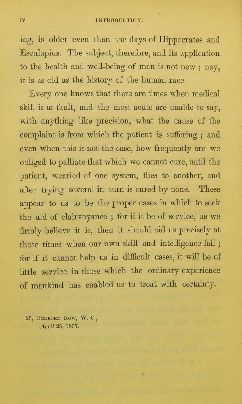 ing, is older even than the days of Hippocrates and Esculapius. The subject, therefore, and its apphcation to the health and well-being of man is not new ; nay, it is as old as the history of the human race. Every one knows that there are times when medical skill is at fault, and the most acute are unable to say, with anything like precision, what the cause of the complaint is from which the patient is suffering ; and even when this is not the case, how frequently are we obliged to palliate that which we cannot cure, until the patient, wearied of one system, flies to another, and after trying several in turn is cured by none. These appear to us to be the proper cases in which to seek the aid of clairvoyance ; for if it be of service, as we firmly beheve it is, then it should aid us precisely at those times when our own skill and intelligence fail; for if it cannot help us in difficult cases, it will be of little service in those which the ordinary experience of mankind has enabled us to treat with certainty. 25, Bedpoed Eow, W. C, April 25, 1857.