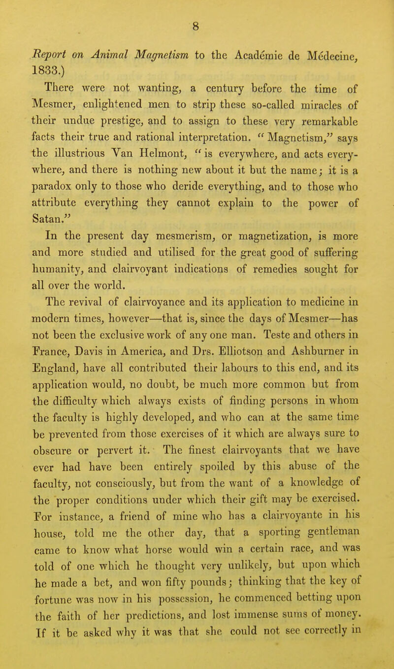 Report on Animal Magnetism to the Academic de Medecine, 1833.) There were not wanting, a century before the time of Mesmer, enlightened men to strip these so-called miracles of their undue prestige, and to assign to these very remarkable facts their true and rational interpretation.  Magnetism, says the illustrious Van Helmont,  is everywhere, and acts every- where, and there is nothing new about it but the name; it is a paradox only to those who deride everything, and to those who attribute everything they cannot explain to the power of Satan. In the present day mesmerism, or magnetization, is more and more studied and utilised for the great good of suffering humanity, and clairvoyant indications of remedies sought for all over the world. The revival of clairvoyance and its application to medicine in modern times, however—that is, since the days of Mesmer—has not been the exclusive work of any one man. Teste and others in France, Davis in America, and Drs. Elliotson and Ashburner in England, have all contributed their labours to this end, and its application would, no doubt, be much more common but from the difficulty which always exists of finding persons in whom the faculty is highly developed, and who can at the same time be prevented from those exercises of it which are always sure to obscure or pervert it. The finest clairvoyants that we have ever had have been entirely spoiled by this abuse of the faculty, not consciously, but from the want of a knowledge of the proper conditions under which their gift may be exercised. For instance, a friend of mine who has a clairvoyante in his house, told me the other day, that a sporting gentleman came to know what horse would win a certain race, and was told of one which he thought very unlikely, but upon which he made a bet, and won fifty pounds; thinking that the key of fortune was now in his possession, he commenced betting upon the faith of her predictions, and lost immense sums of money. If it be asked why it was that she could not sec correctly in