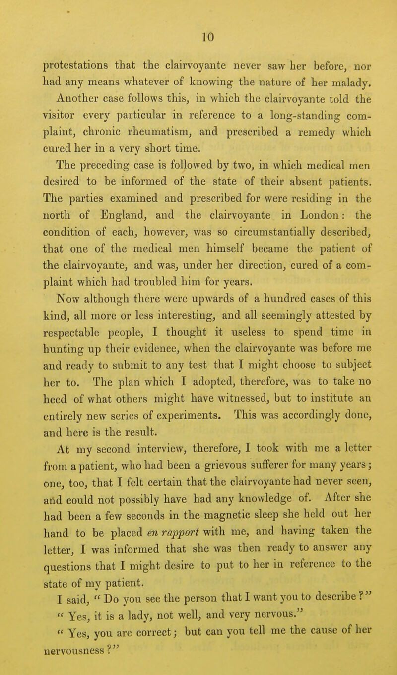 protestations that the clairvoyaiite never saw her before, nor had any means whatever of knowing the nature of her malady. Another case follows this, in which the clairvoyante told the visitor every particular in reference to a long-standing com- plaint, chronic rheumatism, and prescribed a remedy which cured her in a very short time. The preceding case is followed by two, in which medical men desired to be informed of the state of their absent patients. The parties examined and prescribed for were residing in the north of England, and the clairvoyante in London: the condition of each, however, was so circumstantially described, that one of the medical men himself became the patient of the clairvoyante, and was, under her direction, cured of a com- plaint which had troubled him for years. Now although there were upwards of a hundred cases of this kind, all more or less interesting, and all seemingly attested by respectable people, I thought it useless to spend time in hunting up their evidence, when the clairvoyante was before me and ready to submit to any test that I might choose to subject her to. The plan which I adopted, therefore, was to take no heed of what others might have witnessed, but to institute an entirely new series of experiments. This was accordingly done, and here is the result. At my second interview, therefore, I took with me a letter from a patient, who had been a grievous sufferer for many years; one, too, that I felt certain that the clairvoyante had never seen, afid could not possibly have had any knowledge of. After she had been a few seconds in the magnetic sleep she held out her hand to be placed en rapport with me, and having taken the letter, I was informed that she was then ready to answer any questions that I might desire to put to her in reference to the state of my patient. I said,  Do you see the person that I want you to describe ?   Yes, it is a lady, not well, and very nervous. Yes, you are correct; but can you tell me the cause of her nervousness ?