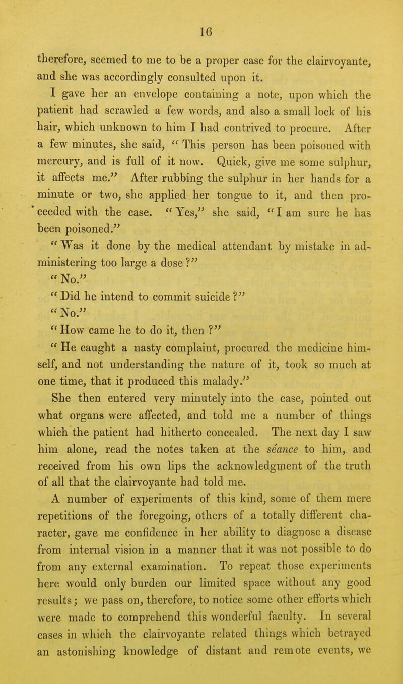 therefore, seemed to me to be a proper case for the clairvoyante, aud she was accordingly consulted upon it. I gave her an envelope containing a note, upon which the patient had scrawled a few words, and also a small lock of his hair, which unknown to him I had contrived to procure. After a few minutes, she said,  This person has been poisoned with mercury, and is full of it now. Quick, give me some sulphur, it affects me. After rubbing the sulphur in her hands for a minute or two, she applied her tongue to it, and then pro- ' ceeded with the case.  Yes, she said,  I am sure he has been poisoned. Was it done by the medical attendant by mistake in ad- ministering too large a dose ?  No.  Did he intend to commit suicide ?  No.  How came he to do it, then ?  He caught a nasty complaint, procured the medicine him- self, and not understanding the nature of it, took so much at one time, that it produced this malady. She then entered very minutely into the case, pointed out what organs were affected, and told me a number of things which the patient had hitherto concealed. The next day I saw him alone, read the notes taken at the seance to him, and received from his own lips the acknowledgment of the truth of all that the clairvoyante had told me. A number of experiments of this kind, some of them mere repetitions of the foregoing, others of a totally different cha- racter, gave me confidence in her ability to diagnose a disease from internal vision in a manner that it was not possible to do from any external examination. To repeat those experiments here would only burden our limited space without any good results; we pass on, therefore, to notice some other efforts which were made to comprehend this wonderful faculty. In several cases in which the clairvoyante related things which betrayed an astonishing knowledge of distant and remote events, we