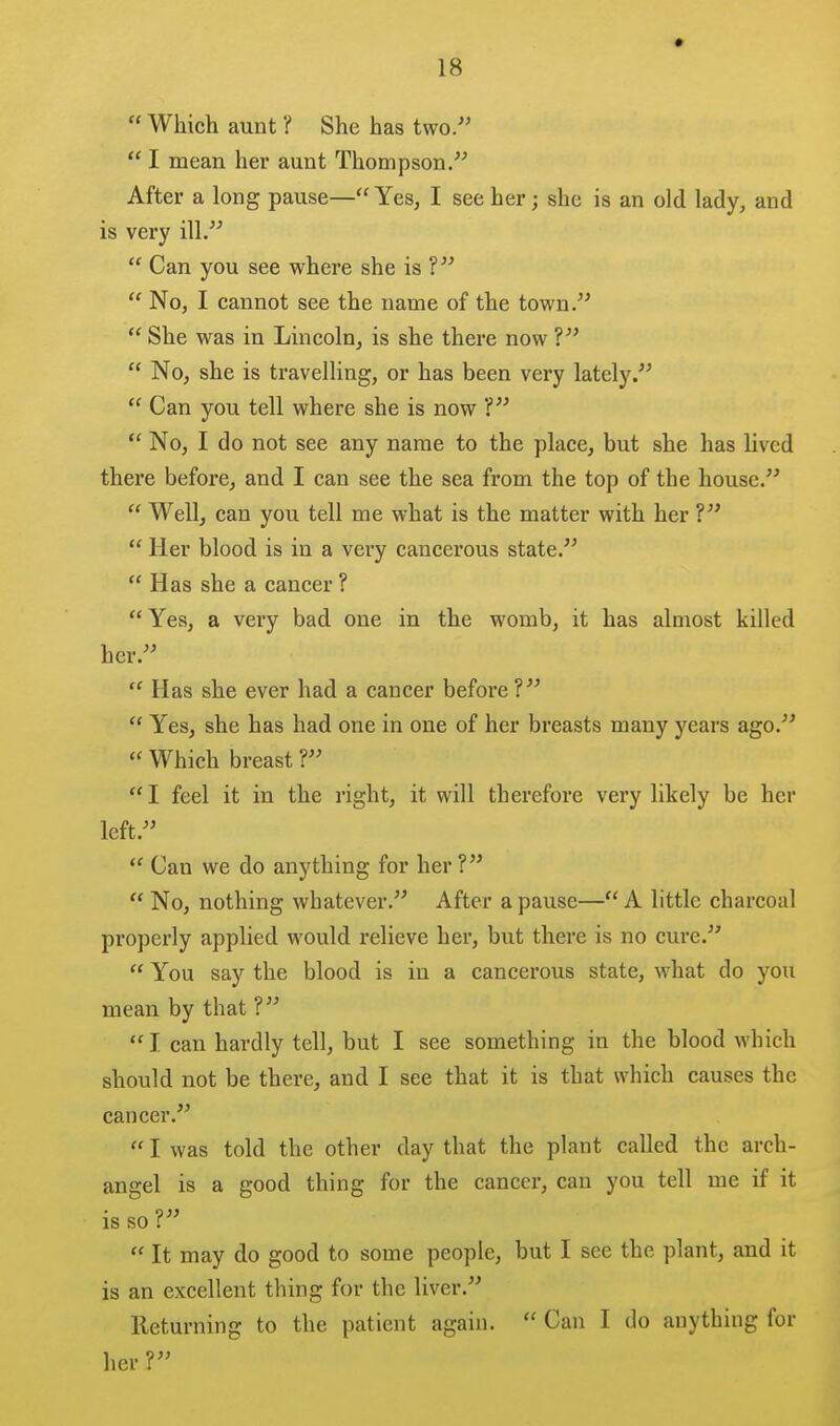  Which aunt ? She has two/'  I mean her aunt Thompson. After a long pause—Yes, I see her; she is an old lady, and is very ill.  Can you see where she is ?  No, I cannot see the name of the town.  She was in Lincoln, is she there now ?  No, she is travelling, or has been very lately.  Can you tell where she is now ?  No, I do not see any name to the place, but she has lived there before, and I can see the sea from the top of the house.  Well, can you tell me what is the matter with her ?  Her blood is in a very cancerous state.  Has she a cancer ? Yes, a very bad one in the womb, it has almost killed her.  Has she ever had a cancer before ?  Yes, she has had one in one of her breasts many years ago.  Which breast ? I feel it in the right, it will therefore very likely be her left.  Can we do anything for her ?  No, nothing whatever. After a pause—A little charcoal properly applied would relieve her, but there is no cure.  You say the blood is in a cancerous state, what do you mean by that ? I. can hardly tell, but I see something in the blood which should not be there, and I see that it is that which causes the cancer.  I was told the other day that the plant called the arch- angel is a good thing for the cancer, can you tell me if it is so ?  It may do good to some people, but I see the plant, and it is an excellent thing for the liver. lleturning to the patient again.  Can I do anything for her ?