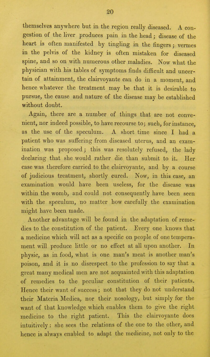 themselves anywhere but in the region really diseased. A con- gestion of the liver produces pain in the head; disease of the heart is often manifested by tingling in the fingers; vermes in the pelvis of the kidney is often mistaken for diseased spine, and so on vy^ith numerous other maladies. Now what the physician with his tables of symptoms finds difficult and uncer- tain of attainment, the clairvoyante can do in a moment, and hence whatever the treatment may be that it is desirable to pursue, the cause and nature of the disease may be estabhshed without doubt. Again, there are a number of things that are not conve- nient, nor indeed possible, to have recourse to; such, for instance, as the use of the speculum. A short time since I had a patient who was suffering from diseased uterus, and an exam- ination was proposed; this was resolutely refused, the lady declaring that she would rather die than submit to it. Her case was therefore carried to the clairvoyante, and by a course of judicious treatment, shortly cured. Now, in this case, an examination would have been useless, for the disease was within the womb, and could not consequently have been seen with the speculum, no matter how carefully the examination might have been made. Another advantage will be found in the adaptation of reme- dies to the constitution of the patient. Every one knows that a medicine which will act as a specific on people of one tempera- ment will produce little or no effect at all upon another. In physic, as in food, what is one man^s meat is another man's poison, and it is no disrespect to the profession to say that a great many medical men are not acquainted with this adaptation of remedies to the peculiar constitution of their patients. Hence their want of success; not that they do not understand their Materia Medica, nor their nosology, but simply for the want of that knowledge which enables them to give the right medicine to the right patient. This the clairvoyante does intuitively : she sees the relations of the one to the other, and hence is always enabled to adapt the medicine, not only to the