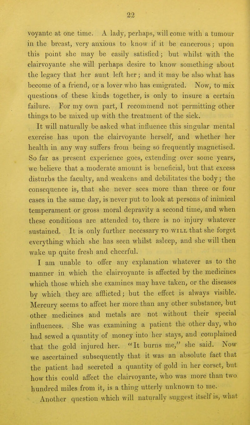 voyantc at one time, A lady, perhaps, will come with a tumour ill the breast, very anxious to know if it be cancerous; upon this point she may be easily satisfied; but whilst with the clairvoyante she will perhaps desire to know something about the legacy that her aunt left her; and it may be also what has become of a friend, or a lover who has emigrated. Now, to mix questions of these kinds together, is only to insure a certain failure. For my own part, I recommend not permitting other things to be mixed up with the treatment of the sick. It will naturally be asked what influence this singular mental exercise has upon the clairvoyante herself, and whether her health in any way suffers from being so frequently magnetised. So far as present experience goes, extending over some years, we believe that a moderate amount is beneficial, but that excess disturbs the faculty, and weakens and debilitates the body; the consequence is, that she never sees more than three or four cases in the same day, is never put to look at persons of inimical temperament or gross moral depravity a second time, and when these conditions are attended to, there is no injury whatever sustained. It is only further necessary to will that she forget everything which she has seen whilst asleep, and she will then wake up quite fresh and cheerful. I am unable to offer any explanation whatever as to the manner in which the clairvoyante is affected by the medicines which those which she examines may have taken, or the diseases by which they are afflicted; but the effect is always visible. Mercury seems to affect her more than any other substance, but other medicines and metals are not without their special influences. She was examining a patient the other day, who had sewed a quantity of money into her stays, and complained that the gold injured her. It burns me, she said. Now we ascertained subsequently that it was an absolute fact that the patient had secreted a quantity of gold in her corset, but how this could affect the clairvoyante, who was more than two hundred miles from it, is a thing utterly unknown to me. Another question which will naturally suggest itself is, what