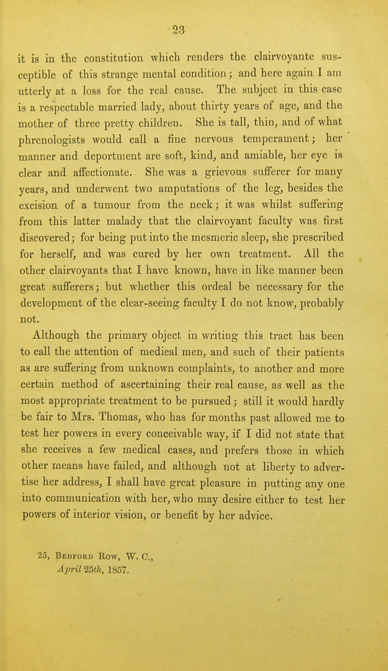 -S3 it is in the constitution which renders the clairvoyante sus- ceptible of this strange mental condition; and here again I am utterly at a loss for the real cause. The subject in this case is a respectable married lady, about thirty years of age, and the mother of three pretty children. She is tall, thin, and of what phrenologists would call a fine nervous temperament; her manner and deportment are soft, kind, and amiable, her eye is clear and affectionate. She was a grievous sufferer for many years, and underwent two amputations of the leg, besides the excision of a tumour from the neck; it was whilst suffering from this latter malady that the clairvoyant faculty was first discovered; for being put into the mesmei'ic sleep, she prescribed for herself, and was cured by her own treatment. All the other clairvoyants that I have known, have in like manner been great sufferers; but whether this ordeal be necessary for the development of the clear-seeing faculty I do not know, probably not. Although the primary object in writing this tract has been to call the attention of medical men, and such of their patients as are suffering from unknown complaints, to another and more certain method of ascertaining their real cause, as well as the most appropriate treatment to be pursued; still it would hardly be fair to Mrs. Thomas, who has for months past allowed me to test her powers in every conceivable way, if I did not state that she receives a few medical cases, and prefers those in which other means have failed, and although not at liberty to adver- tise her address, I shall have great pleasure in putting any one into communication with her, who may desire either to test her powers of interior vision, or benefit by her advice. 25, Bedford Row, W. C, April 25lh, 1857.