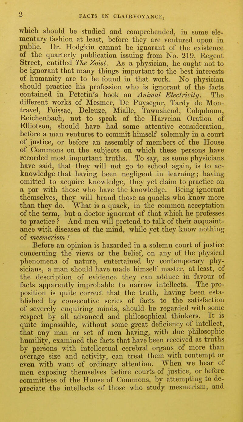 wLich should be studied and comprehended, in some ele- mentary fashion at least, before they are ventured upon in public. Dr. Hodgkin cannot be ignorant of the existence of the quarterly publication issuing from No. 219, Regent Street, entitled The Zoist. As a physician, he ought not to be ignorant that many things important to the best interests of humanity are to be found in that work. No physician should practice his profession who is ignorant of the facts contained in Petetin's book on Animal Electricity. The diflPerent works of Mesmer, De Puysegur, Tardy de Mon- travel, Foissac, Deleuze, Mialle, Townshend, Colquhoun, Reichenbach, not to speak of the Harveian Oration of Elliotson, should have had some attentive consideration, before a man ventures to commit himself solemnly in a court of justice, or before an assembly of members of the House of Commons on the subjects on which these persons have recorded most important truths. To say, as some physicians have said, that they will not go to school again, is to ac- knowledge that having been negligent in learning; having omitted to acquire knowledge, they yet claim to practice on a par with those who have the knowledge. Being ignorant themselves, they will brand those as quacks who know more than they do. What is a quack, in the common acceptation of the term, but a doctor ignorant of that which he professes to practice ? And men will pretend to talk of their acquaint- ance with diseases of the mind, while yet they know nothing of mesmerism! Before an opinion is hazarded in a solemn court of justice concerning the views or the belief, on any of the physical phenomena of nature, entertained by contemporary phy- sicians, a man should have made himself master, at least, of the description of evidence they can adduce in favour of facts apparently improbable to narrow intellects. The pro- position is quite correct that the truth, having been esta- blished by consecutive series of facts to the satisfaction of severely enquiring minds, should be regarded with some respect by all advanced and philosophical thinkers. It is quite impossible, without some great deficiency of intellect, that any man or set of men having, with due philosophic humility, examined the facts that have been received as truths by persons with intellectual cerebral organs of more than average size and activity, can treat them with contempt or even with want of ordinary attention. When we hear of men exposing themselves before courts of justice, or before committees of the House of Commons, by attempting to de- preciate the intellects of those who study mesmerism, and