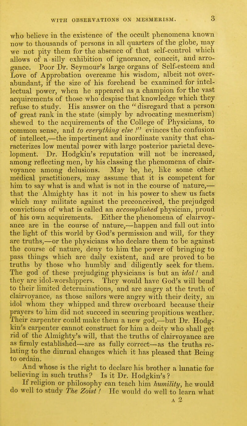 who believe in the existence of the occult phenomena known now to thousands of persons in all quarters of the globe, may we not pity them for the absence of that self-control which allows of a silly exhibition of ignorance, conceit, and arro- gance. Poor Dr. Seymour's large organs of Self-esteem and Love of Approbation overcame his wisdom, albeit not over- abundant, if the size of his forehead be examined for intel- lectual power, when he appeared as a champion for the vast acquirements of those who despise that knowledge which they refuse to study. His answer on the  disregard that a person of great rank in the state (simply by advocating mesmerism) shewed to the acquirements of the College of Physicians, to common sense, and to everything else ! evinces the confusion of intellect,—the impertinent and inordinate vanity that cha- racterizes low mental power with large posterior parietal deve- lopment. Dr. Hodgkin's reputation will not be increased, among reflecting men, by his classing the phenomena of clair- voyance among delusions. May be, he, like some other medical practitioners, may assume that it is competent for him to say what is and what is not in the course of nature,— that the Almighty has it not in his power to shew us facts which may militate against the preconceived, the prejudged convictions of what is called an accomplished physician, proud of his own acquirements. Either the phenomena of clairvoy- ance are in the course of nature,—happen and fall out into the light of this world by God's permission and will, for they are truths,—or the physicians who declare them to be against the course of nature, deny to him the power of bringing to pass things which are daily existent, and are proved to be truths by those who humbly and diligently seek for them. The god of these prejudging physicians is but an idol! and they are idol-worshippers. They would have God's will bend to their limited determinations, and are angry at the truth of clairvoyance, as those sailors were angry with their deity, an idol whom they whipped and threw overboard because their prayers to him did not succeed in securing propitious weather. Their carpenter could make them a new god,—but Dr. Hodg- kin's carpenter cannot construct for him a deity who shall get rid of the Almighty's will, that the truths of clairvoyance are as firmly established—are as fully correct—as the truths re- lating to the diurnal changes which it has pleased that Being to ordain. And whose is the right to declare his brother a lunatic for believing in such truths ? Is it Dr. Hodgkin's ? If religion or philosophy can teach him humility, he would do well to study The Zoist! He would do well to learn what A 3