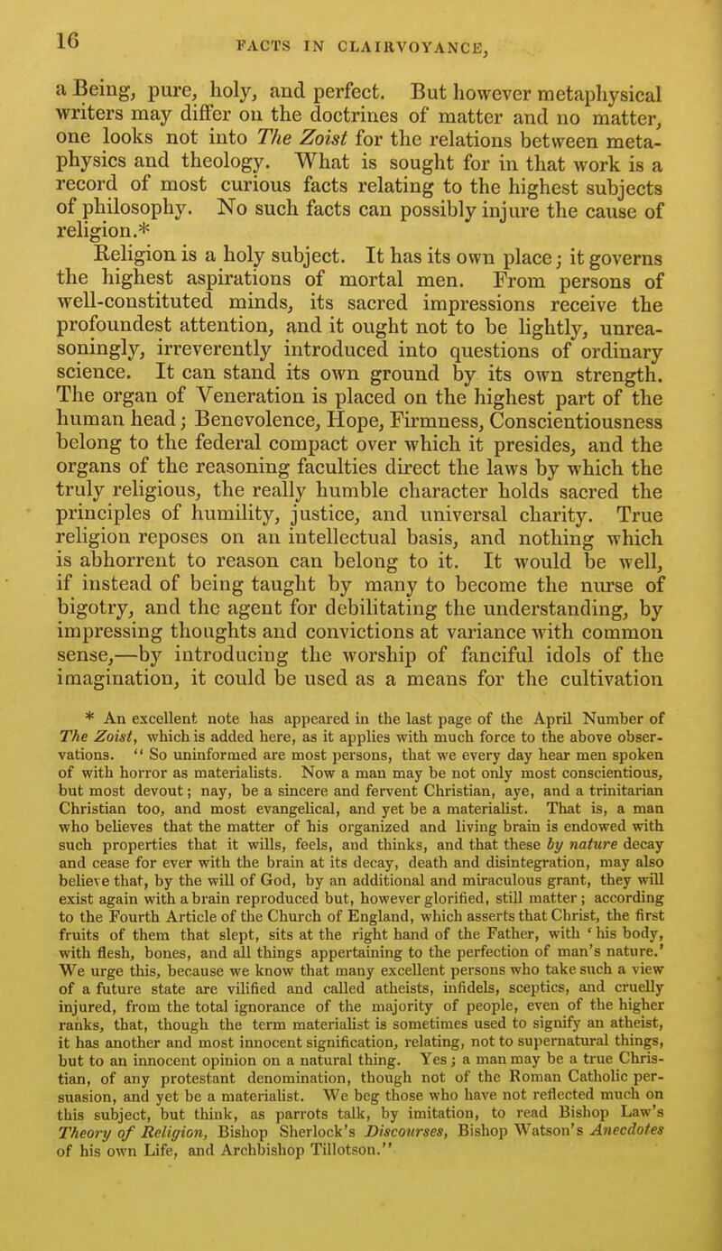 a Being, pure, holy, and perfect. But however metaphysical writers may differ on the doctrines of matter and no matter, one looks not into The Zoist for the relations between meta- physics and theology. What is sought for in that work is a record of most curious facts relating to the highest subjects of philosophy. No such facts can possibly injure the cause of religion.* Religion is a holy subject. It has its own place; it governs the highest aspirations of mortal men. From persons of well-constituted minds, its sacred impressions receive the profoundest attention, and it ought not to be lightly, unrea- soningly, irreverently introduced into questions of ordinary science. It can stand its own ground by its own strength. The organ of Veneration is placed on the highest part of the human head; Benevolence, Hope, Firmness, Conscientiousness belong to the federal compact over which it presides, and the organs of the reasoning faculties direct the laws by which the truly religious, the really humble character holds sacred the principles of humility, justice, and universal charity. True religion reposes on an intellectual basis, and nothing which is abhorrent to reason can belong to it. It would be well, if instead of being taught by many to become the nurse of bigotry, and the agent for debilitating the understanding, by impressing thoughts and convictions at variance with common sense,—by introducing the worship of fanciful idols of the imagination, it could be used as a means for the cultivation * An excellent note has appeared in the last page of the April Number of The Zoist, which is added here, as it applies with much force to the above obser- vations.  So uninformed are most persons, that we every day hear men spoken of with horror as materialists. Now a man may be not only most conscientious, but most devout; nay, be a sincere and fervent Christian, aye, and a trinitarian Christian too, and most evangelical, and yet be a materialist. That is, a man who believes that the matter of bis organized and living brain is endowed with such properties that it wills, feels, and thinks, and that these by nature decay and cease for ever with the brain at its decay, death and disintegration, may also believe that, by the will of God, by an additional and miraculous grant, they will exist again with a brain reproduced but, however glorified, still matter ; according to the Fourth Article of the Church of England, which asserts that Christ, the first fruits of them that slept, sits at the right hand of the Father, with ' his body, with flesh, bones, and all things appertaining to the perfection of man's nature.' We urge this, because we know that many excellent persons who take such a view of a future state are vilified and called atheists, infidels, sceptics, and cruelly injured, from the total ignorance of the majority of people, even of the higher ranks, that, though the term materiaUst is sometimes used to signify an atheist, it has another and most innocent signification, relating, not to supernatural things, but to an innocent opinion on a natural thing. Yes; a man may be a true Chris- tian, of any protestant denomination, though not of the Roman Catholic per- suasion, and yet be a materialist. We beg those who have not reflected much on this subject, but think, as parrots talk, by imitation, to read Bishop Law's Theory of Religion, Bishop Sherlock's Discourses, Bishop Watson's Anecdotes of his own Life, and Archbishop Tillotson.