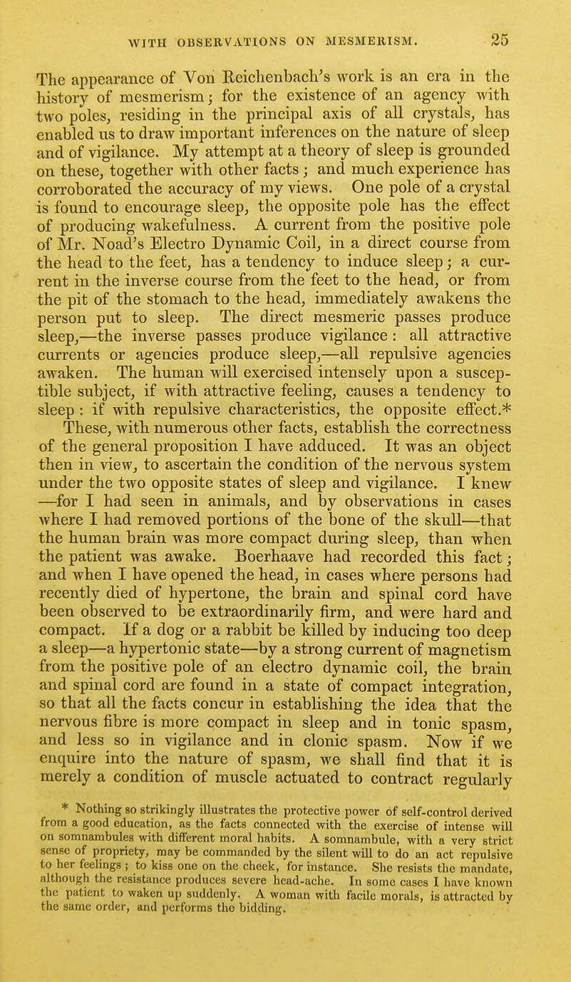 The appearance of Vori Reiehenbach's work is an era in the history of mesmerism; for the existence of an agency with two poles, residing in the principal axis of all crystals, has enabled ns to draw important inferences on the nature of sleep and of vigilance. My attempt at a theory of sleep is grounded on these, together with other facts; and much experience has coiToborated the accuracy of my views. One pole of a crystal is found to encourage sleep, the opposite pole has the effect of producing wakefulness. A current from the positive pole of Mr. Noad's Electro Dynamic Coil, in a direct course from the head to the feet, has a tendency to induce sleep; a cur- rent in the inverse course from the feet to the head, or from the pit of the stomach to the head, immediately awakens the person put to sleep. The direct mesmeric passes produce sleep,—the inverse passes produce vigilance: all attractive currents or agencies produce sleep,—all repulsive agencies awaken. The human will exercised intensely upon a suscep- tible subject, if with attractive feeling, causes a tendency to sleep : if with repulsive characteristics, the opposite effect.* These, with numerous other facts, establish the correctness of the general proposition I have adduced. It was an object then in view, to ascertain the condition of the nervous system under the two opposite states of sleep and vigilance. I knew —^for I had seen in animals, and by observations in cases where I had removed portions of the bone of the skull—that the human brain was more compact dimng sleep, than when the patient was awake. Boerhaave had recorded this fact; and when I have opened the head, in cases where persons had recently died of hypertone, the brain and spinal cord have been observed to be extraordinarily firm, and were hard and compact, if a dog or a rabbit be killed by inducing too deep a sleep—a hypertonic state—by a strong current of magnetism from the positive pole of an electro dynamic coil, the brain and spinal cord are found in a state of compact integration, so that all the facts concur in establishing the idea that the nervous fibre is more compact in sleep and in tonic spasm, and less so in vigilance and in clonic spasm. Now if we enquire into the nature of spasm, we shall find that it is merely a condition of muscle actuated to contract regularly * Nothing so strikingly illustrates the protective power of self-control derived from a good education, as the facts connected with the exercise of intense will on somnambules with different moral habits. A somnambulc, with a very strict sense of propriety, may be commanded by the silent will to do an act repulsive to her feelings ; to kiss one on the cheek, for instance. She resists tlio mandate, although the resistance produces severe head-ache. In some cases I liave known the patient to waken up suddenly. A woman with facile morals, is attracted by the same order, and performs the bidding.