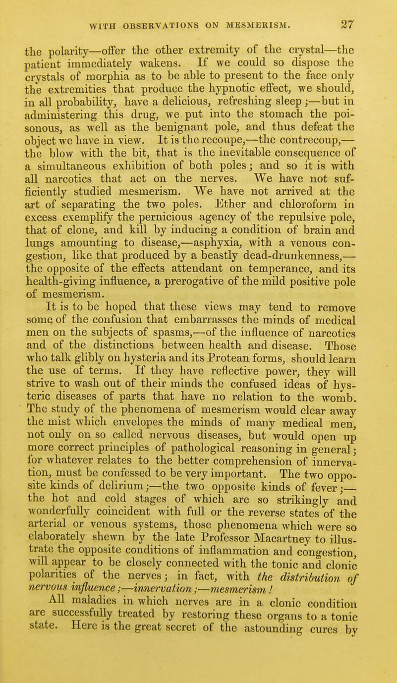 the polarity—offer the other extremity of the crystal—the patient immediately wakens. If we could so dispose the crystals of morphia as to be able to present to the face only the extremities that produce the hypnotic effect, we should, in all probability, have a delicious, refreshing sleep ;—but in administering this drug, we put into the stomach the poi- sonous, as well as the Ijenignant pole, and thus defeat the object we have in view. It is the recoupe,—the contrecoup,— the blow with the bit, that is the inevitable consequence of a simultaneous exhibition of both poles; and so it is with all narcotics that act on the nerves. We have not suf- ficiently studied mesmerism. We have not arrived at the art of separating the two poles. Ether and chloroform in excess exemplify the pernicious agency of the repulsive pole, that of clone, and kill by inducing a condition of brain and lungs amounting to disease,—asphyxia, with a venous con- gestion, like that produced by a beastly dead-drunkenness,— the opposite of the effects attendant on temperance, and its health-giving influence, a prerogative of the mild positive pole of mesmerism. It is to be hoped that these views may tend to remove some of the confusion that embarrasses the minds of medical men on the subjects of spasms,—of the influence of narcotics and of the distinctions between health and disease. Those who talk glibly on hysteria and its Protean forms, should learn the use of terms. If they have reflective power, they will strive to wash out of their minds the confused ideas of hys- teric diseases of parts that have no relation to the womb. The study of the phenomena of mesmerism would clear away the mist which envelopes the minds of many medical men, not only on so called nervous diseases, but would open up more correct principles of pathological reasoning in general; for whatever relates to the better comprehension of innerva- tion, must be confessed to be very important. The two oppo- site kinds of delirium;—the two opposite kinds of fever; the hot and cold stages of which are so strikingly and wonderfully coincident with full or the reverse states of the arterial or venous systems, those phenomena which were so elaborately shewn by the late Professor Macartney to illus- trate the opposite conditions of inflammation and congestion, will appear to be closely connected with the tonic and clonic polarities of the nerves; in fact, with the distribution of nervous influence;—innervation;—mesmerism ! All maladies in which nerves are in a clonic condition are successfully treated by restoring these organs to a tonic state. Here is the great secret of the astounding cures by