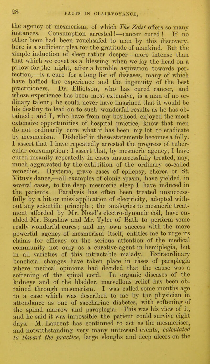 the agency of mesmerism, of which The Zoist offers so many instances. Consumption arrested !—cancer cured ! If no other boon had been vouchsafed to man by this discovery, here is a sufficient plea for the gratitude of mankind. But the simple induction of sleep rather deeper—more intense than that which we covet as a blessing when we lay the head on a pillow for the night, after a humble aspiration towards per- fection,—is a cure for a long list of diseases, many of which have baffled the experience and the ingenuity of the best practitioners. Dr. EUiotson, who has cured cancer, and whose experience has been most extensive, is a man of no or- dinary talent; he could never have imagined that it would be his destiny to lead on to such wonderful results as he has ob- tained ; and I, who have from my boyhood enjoyed the most extensive opportunities of hospital practice, know that men do not ordinarily cure what it has been my lot to eradicate by mesmerism. Disbelief in these statements becomes a folly. I assert that I have repeatedly arrested the progress of tuber- cular consumption: I assert that, by mesmeric agency, I have cured insanity repeatedly in cases unsuccessfully treated, nay, much aggravated by the exhibition of the ordinary so-called remedies. Hysteria, grave cases of epilepsy, chorea or St. Vitus's dance,—all examples of clonic spasm, have yielded, in several cases, to the deep mesmeric sleep I have induced in the patients. Paralysis has often been treated unsuccess- fully by a hit or miss application of electricity, adopted with- out any scientific principle; the analogies to mesmeric treat- ment aff'orded by Mr. Noad^s electro-dynamic coil, have en- abled Mr. Bagshaw and Mr. Tylee of Bath to perform some really wonderful cures; and my own success with the more powerful agency of mesmerism itself, entitles me to urge its claims for efficacy on the serious attention of the medical community not only as a curative agent in hemiplegia, but in all varieties of this intractable malady. Extraordinary beneficial changes have taken place in cases of paraplegia where medical opinions had decided that the cause was a softening of the spinal cord. In organic diseases of the kidneys and of the bladder, marvellous relief has been ob- tained through mesmerism. I was called some months ago to a case which was described to me by the physician in attendance as one of saccharine diabetes, with softening of the spinal marrow and paraplegia. This was his view of it, and he said it was impossible the patient could survive eight days. M. Laurent has continued to act as the mesmeriser, and notwithstanding very many untoward events, calculated to thwart the practice, large sloughs and deep ulcers on the