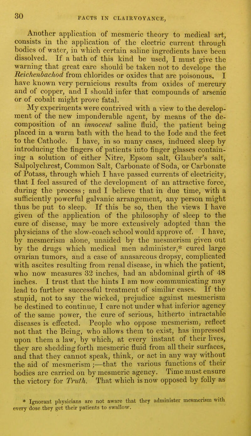 Another application of mesmeric theory to medical art, consists in the application of the electric current through bodies of water, in which certain saline ingredients have been dissolved. If a bath of this kind be used, I must give the warning that great care should be taken not to develope the Reichenbachod from chlorides or oxides that are poisonous. I have known very pernicious results from oxides of mercury and of copper, and I should infer that compounds of arsenic or of cobalt might prove fatal. My experiments were contrived with a view to the develop- ment of the new imponderable agent, by means of the de- composition of an innocent saline fluid, the patient being placed in a warm bath with the head to the lode and the feet to the Cathode. I have, in so many cases, induced sleep by introducing the fingers of patients into finger glasses contain- ing a solution of either Nitre, Epsom salt, Glauber^s salt, Salpolychrest, Common Salt, Carbonate of Soda, or Carbonate of Potass, through which I have passed currents of electricity, that I feel assured of the development of an attractive force, during the process; and I believe that in due time, with a sufiiciently powerful galvanic arrangement, any person might thus be put to sleep. If this be so, then the views I have given of the application of the philosophy of sleep to the cure of disease, may be more extensively adopted than the physicians of the slow-coach school would approve of. I have, by mesmerism alone, unaided by the mesmerism given out by the drugs which medical men administer,* cured large ovarian tumors, and a case of anasarcous dropsy, complicated with ascites resulting from renal disease, in which the patient, who now measures 32 inches, had an abdominal girth of 48 inches. I trust that the hints I am now communicating may lead to further successful treatment of similar cases. If the stupid, not to say the wicked, prejudice against mesmerism be destined to continue, I care not under what inferior agency of the same power, the cure of serious, hitherto intractable diseases is eflFected. People who oppose mesmerism, reflect not that the Being, who allows them to exist, has impressed upon them a law, by which, at every instant of their lives, they are shedding forth mesmeric fluid from all their surfaces, and that they cannot speak, think, or act in any way withoiit the aid of mesmerism;—that the various functions of their bodies are carried on by mesmeric agency. Time must ensure the victory for Truth. That which is now opposed by folly as * Ignorant physicians are not aware that they administer mesmerism with every dose they get their patients to swallow.