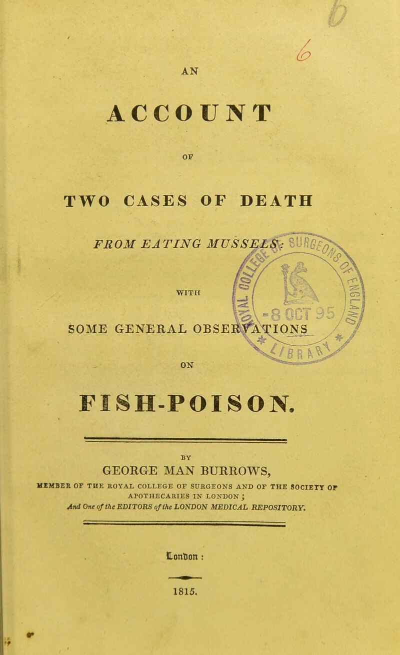 AN ACCOUNT OF TWO CASES OF DEATH FROM EATING MUSSELS,: l^^^ WITH SOME GENERAL OBSE ON FISH-POISON. BY GEORGE MAN BURROWS, MEMBER OF THE ROYAL COLLEGE OF SURGEONS AND OF THE SOCIETY OF APOTHECARIES IN LONDON; And One of the EDITORS of the LONDON MEDICAL REPOSITORY. Hontion 1815.