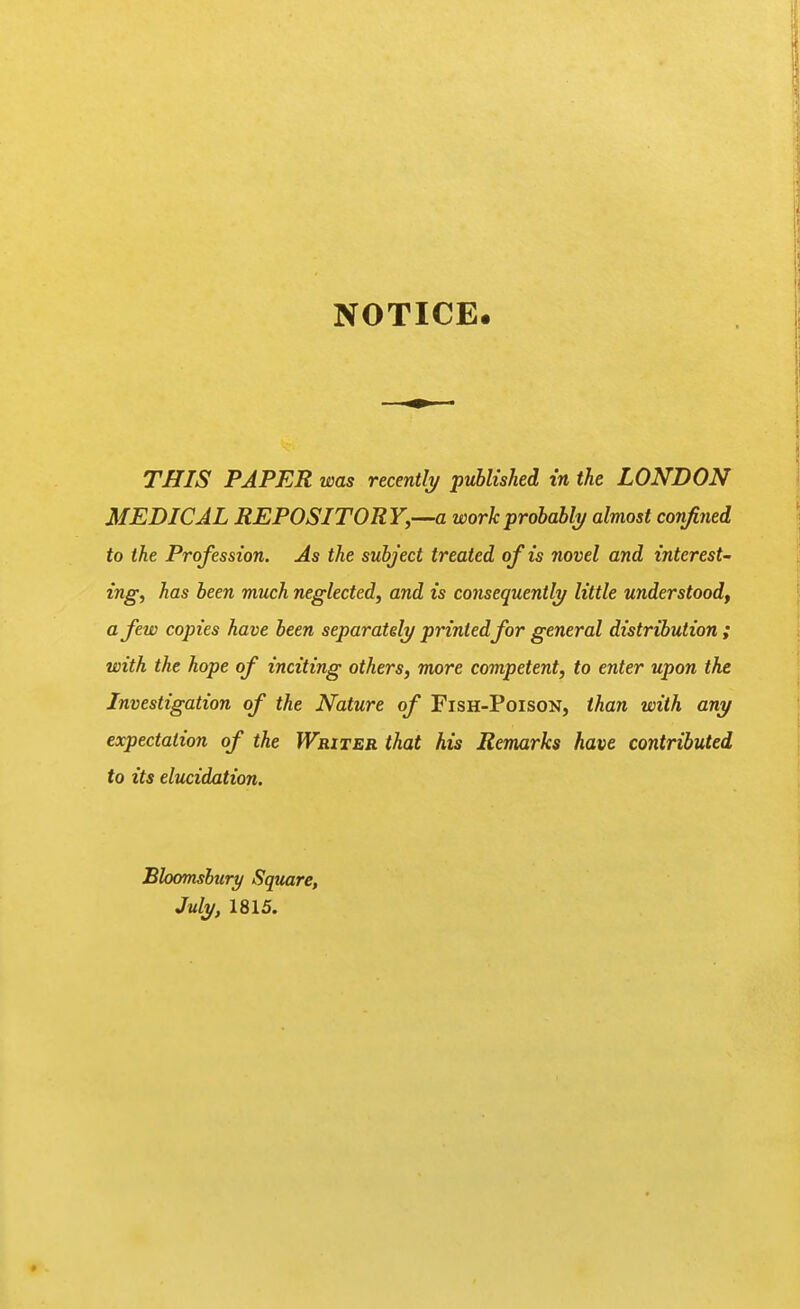 NOTICE. THIS PAPER was recently/ published in the LONDON MEDICAL REPOSITORY,-~a work probably almost confined to the Profession. As the subject treated of is novel and interest- ing, has been much neglected, and is consequently little understood, a few copies have been separately printed for general distribution ; with the hope of inciting others, more competent, to enter upon the Investigation of the Nature of Fish-Poison, than with any expectation of the Writer that his Remarks have contributed to its elucidation. Bloomshury Square, July, 1815.