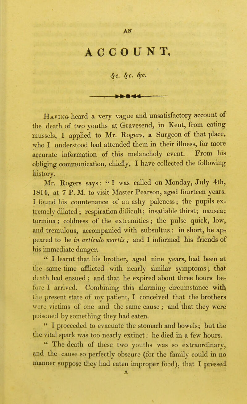 ACCOUNT, S^c. Sfc. 8^c. Having heard a very vague and unsatisfactory account of the death of two youths at Gravesend, in Kent, from eating mussels, I apphed to Mr. Rogers, a Surgeon of that place, who I understood had attended them in their illness, for more accurate information of this melancholy event. From his obliging communication, chiefly, I have collected the following history. Mr. Rogers says: I was called on Monday, July 4th, 1814, at 7 P. M. to visit Master Pearson, aged fourteen years. I found his countenance of an ashy paleness; the pupils ex- tremely dilated; respiration diilicuIt; insatiable thirst; nausea; tormina; coldness of the extremities; the pulse quick, low, and tremulous, accompanied with subsultus : in short, he ap- peared to be in articulo mortis ; and I informed his friends of his immediate danger.  I learnt that his brother, aged nine years, had been at the same time afflicted with nearly similar symptoms; that death had ensued ; and that he expired about three hours be- fore I arrived. Combining this alarming circumstance with the present state of my patient, I conceived that the brothers were victims of one and the same cause ; and that they were poisoned by something they had eaten.  T proceeded to evacuate the stomach and bowels; but the the vital spark was too nearly extinct: he died in a few hours.  The death of these two youths was so extraordinary, and the cause so perfectly obscure (for the family could in no manner suppose they had eaten improper food), tliat I pressed A