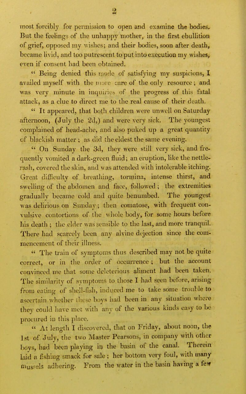 most forcibly for permission to open and examine the bodies. But the feehngs of the unhappy mother, in the first ebuUition of grief, opposed my ■wishes; and tlieir bodies, soon after death, became Uvid, and too putrescent to put into execution my wishes, even if consent had been obtained.  Being denied this mode of satisfying my suspicions, I availed myself with the m:)) c care of the only resource; and was very minute in inquiiies of the progress of this fatal attack, as a clue to direct me to the real cause of their death.  It appeared, that both children were unwell on Saturday afternoon, (July the 2d,) and were very sick. The youngest complained of head-ache, and also puked up a great quantity of blackish matter ; as did the eldest the same evening.  On Sunday the 3d, they were still very sick, and fre- quently vomited a dark-green fluid; an eruption, like the nettle- rash, covered the skin, and was attended with intolerable itching. Great difficulty of breathing, tormina, intense thirst, and swelling of the abdomen and face, followed ; the extremities graduallv became cold and quite benumbed. The youngest was delirious on Sunday; then comatose, with frequent con- vulsive contortions of the v/hole body, for some hours before his death ; the elder was sensible to the last, and more tranquil. There had scarcely been any alvine direction since the com- mencement of their illness.  The train of symptoms thus described may not be quite correct, or in the order of occuiTencc ; but the account convinced me that some deleterious aliment had been taken. The similarity of symptoms to those I had seen before, arising from ealhm of sheil-fish, induced me to take some trouble to a'^certain whether iliese boys had been in any situation where they could have met with any of the various kinds easy to be procured in this place.  At length I discovered, that on Friday, about noon, the 1st of July, the two Master Pearsons, in company with other boys, had been playing in the basin of the canal. Therein laid a fishing smack for sale ; her bottom very foul, with many Diuspels adhering. From the water in the basin having a fevr