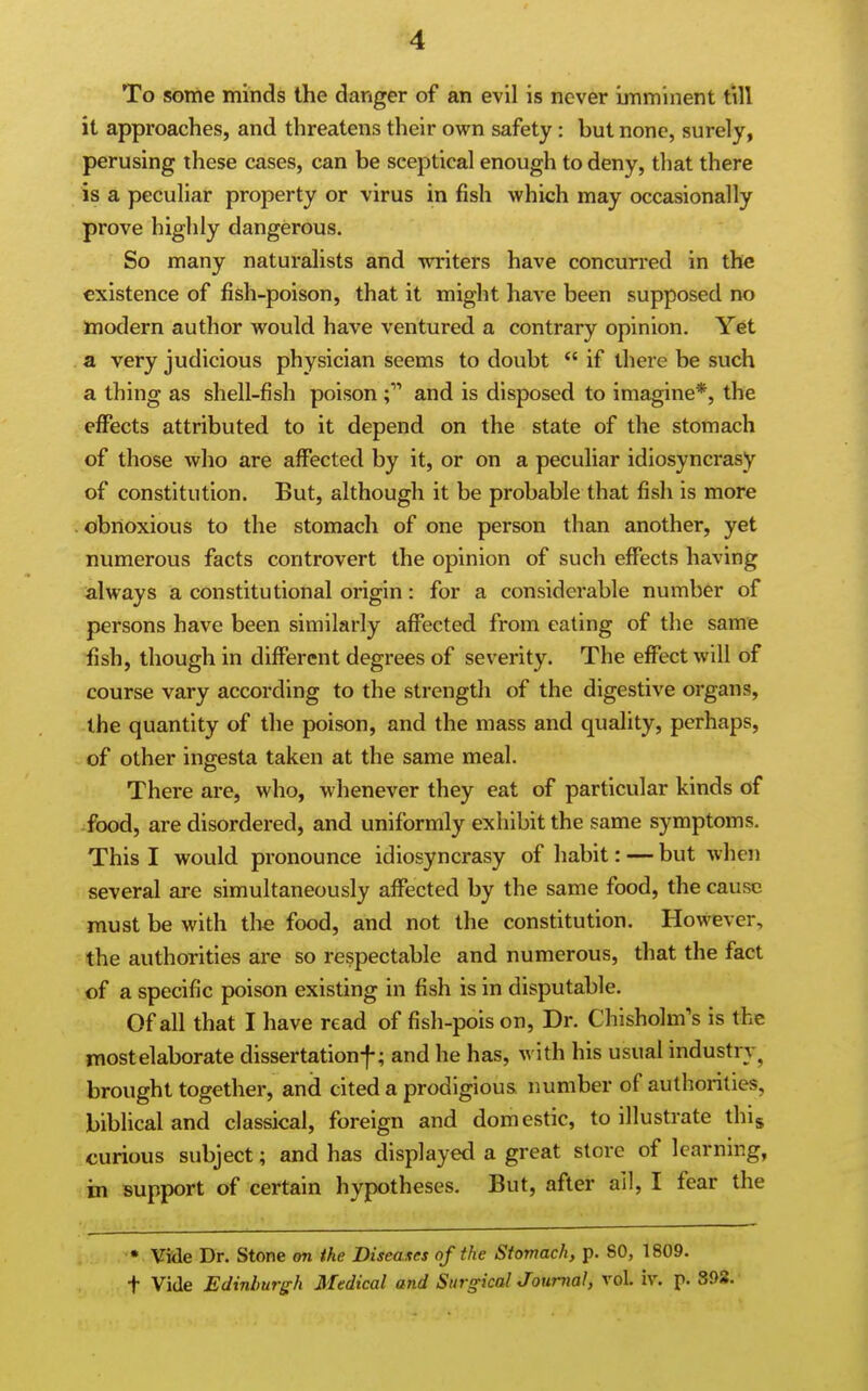 To some minds the danger of an evil is never imminent till it approaches, and threatens their own safety: but none, surely, perusing these cases, can be sceptical enough to deny, that there is a peculiar property or virus in fish which may occasionally prove highly dangerous. So many naturalists and writers have concurred in the existence of fish-poison, that it might have been supposed no modern author would have ventured a contrary opinion. Yet a very judicious physician seems to doubt *' if there be such a thing as shell-fish poison and is disposed to imagine*, the effects attributed to it depend on the state of the stomach of those who are affected by it, or on a peculiar idiosyncrasy of constitution. But, although it be probable that fish is more obnoxious to the stomach of one person than another, yet numerous facts controvert the opinion of such effects having always a constitutional origin: for a considerable number of persons have been similarly affected from eating of the same fish, though in different degrees of severity. The effect will of course vary according to the strength of the digestive organs, the quantity of the poison, and the mass and quality, perhaps, of other ingesta taken at the same meal. There are, who, whenever they eat of particular kinds of -food, are disordered, and uniformly exhibit the same symptoms. This I would pronounce idiosyncrasy of habit: — but when several are simultaneously affected by the same food, the cause must be with the food, and not the constitution. However, the authorities are so respectable and numerous, that the fact of a specific poison existing in fish is in disputable. Of all that I have read of fish-pois on, Dr. Chisholm's is the mostelaborate dissertationf; and he has, with his usual industry^ brought together, and cited a prodigious number of authorities, biblical and classical, foreign and domestic, to illustrate thig curious subject; and has displayed a great store of learning, in support of certain hypotheses. But, after ail, I fear the • Vide Dr. Stone on the Diseases of the Stomach, p. 80, 1809. t Vide Edinburgh Medical and SiirgicalJoumal, vol. iv. p. 392.