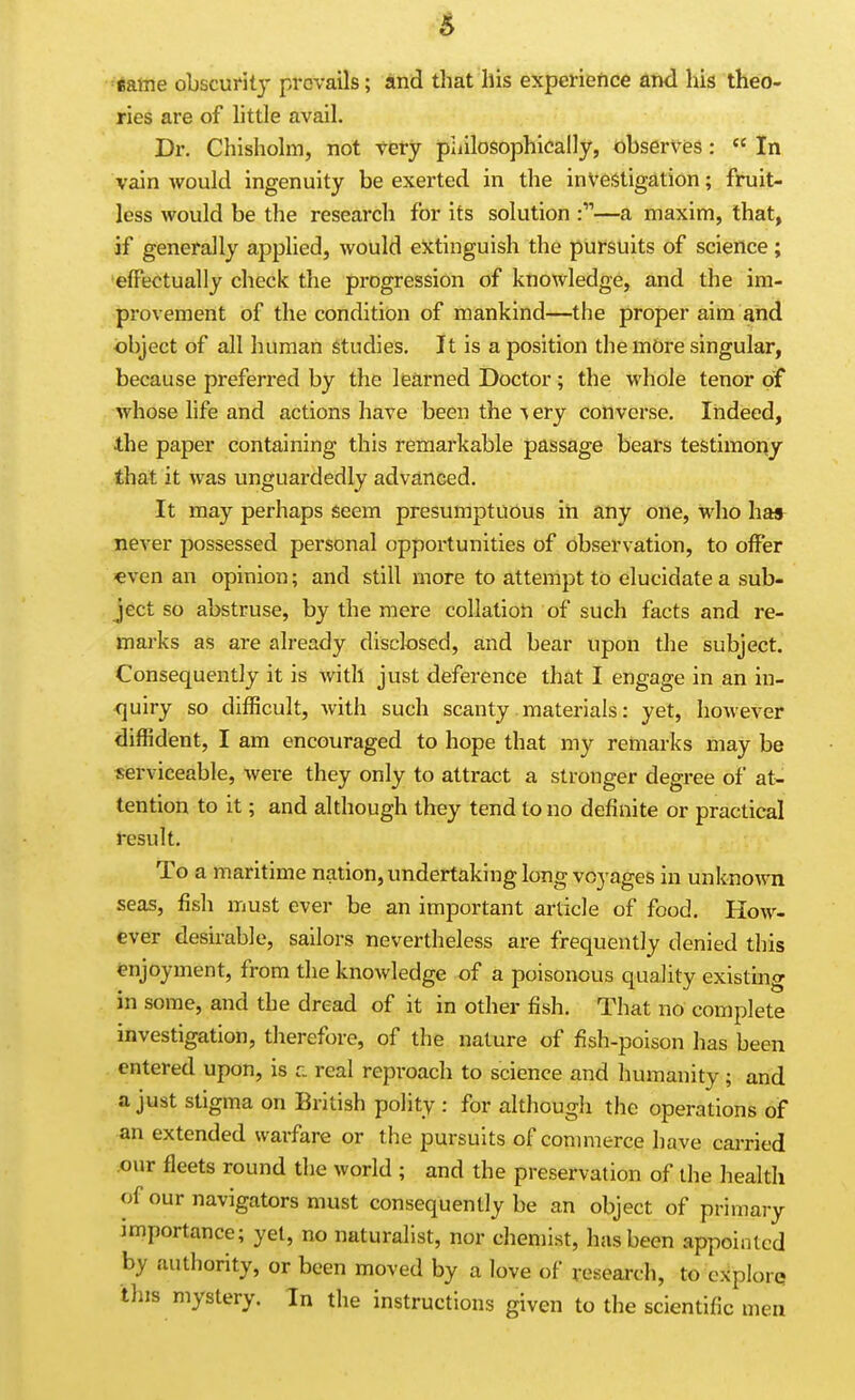 eame obscuritj- prevails; and that his experience and his theo- ries are of httle avail. Dr. Chisliolm, not very philosophically, observes:  In vain would ingenuity be exerted in the inVeiitigation; fruit- less would be the research for its solution —a maxim, that, if generally applied, would extinguish the pursuits of science; effectually check the progression of knowledge, and the im- provement of the condition of mankind—the proper aim and object of all human studies. It is a position the mbre singular, because preferred by the learned Doctor; the whole tenor of whose hfe and actions have been the % ery converse. Indeed, 4.he paper containing this remarkable passage bears testimony that it was unguardedly adva.nced. It may perhaps Seem presumptuous in any one, who has never possessed personal opportunities of observation, to offer €ven an opinion; and still more to attempt to elucidate a sub- ject so abstruse, by the mere collation of such facts and re- marks as are already disclosed, and bear upon the subject. Consequently it is with just deference that I engage in an in- <]uiry so diflBcult, with such scanty materials: yet, however diffident, I am encouraged to hope that my remarks may be serviceable, were they only to attract a stronger degree of at- tention to it; and although they tend to no definite or practical result. To a maritime nation, undertaking long voyages in unknown seas, fish must ever be an important article of food. How- ever desirable, sailors nevertheless are frequently denied this enjoyment, from the knowledge of a poisonous quality existmg in some, and the dread of it in other fish. That no complete investigation, therefore, of the nature of fish-poison has been entered upon, is r. real reproach to science and humanity; and a just stigma on British polity : for although the operations of an extended warfare or the pursuits of commerce have carried -our fleets round the world ; and the preservation of the health of our navigators must consequently be an object of primary importance; yet, no naturalist, nor chemist, has been appointed by authority, or been moved by a love of research, to explore this mystery. In the instructions given to the scientific men