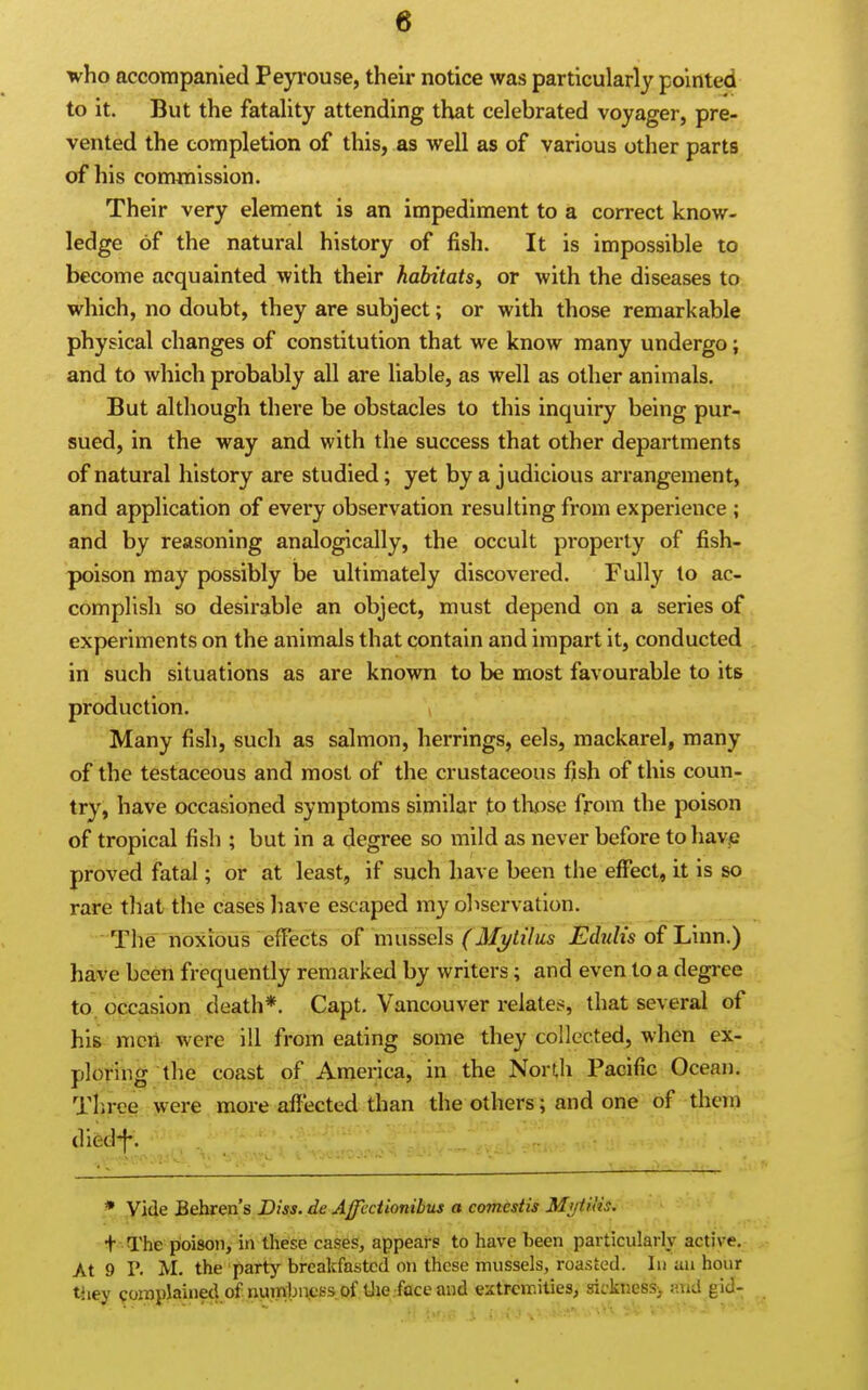 who accompanied Peyrouse, their notice was particularly pointed to it. But the fatality attending that celebrated voyager, pre- vented the completion of this, as well as of various other parts of his commission. Their very element is an impediment to a correct know- ledge of the natural history of fish. It is impossible to become acquainted with their habitats^ or with the diseases to which, no doubt, they are subject; or with those remarkable physical changes of constitution that we know many undergo; and to which probably all are liable, as well as other animals. But although there be obstacles to this inquiry being pur- sued, in the way and with the success that other departments of natural history are studied; yet by a judicious arrangement, and application of every observation resulting fi-om experience ; and by reasoning analogically, the occult pioperty of fish- poison may possibly be ultimately discovered. Fully to ac- complish so desirable an object, must depend on a series of experiments on the animals that contain and impart it, conducted in such situations as are known to be most favourable to its production. Many fish, such as salmon, herrings, eels, mackarel, many of the testaceous and most of the crustaceous fish of this coun- try, have occasioned symptoms similar to those from the poison of tropical fish ; but in a degree so mild as never before tohavp proved fatal; or at least, if such have been the effect, it is so rare that the cases have escaped my observation. The noxious effects of mussels (Mi/tilus Edtilis of Linn.) have been frequently remarketl by writers; and even to a degree to, occasion death*. Capt. Vancouver relates, that several of his men were ill from eating some they collected, when ex- ploring the coast of. America, in the North Pacific Ocean. Three were more affected than the others; and one of them died^. * yide Behren's Diss, de AffccUonibus a comestis Mtjtitis. + The poison, in these cases, appears to have been particularly active. At 9 P. M. the party breakfasted on those mussels, roasted. In uu hour tiiey coinplained of numbnci-sof iJie.faceand extremities, sicknesSi atid gid-