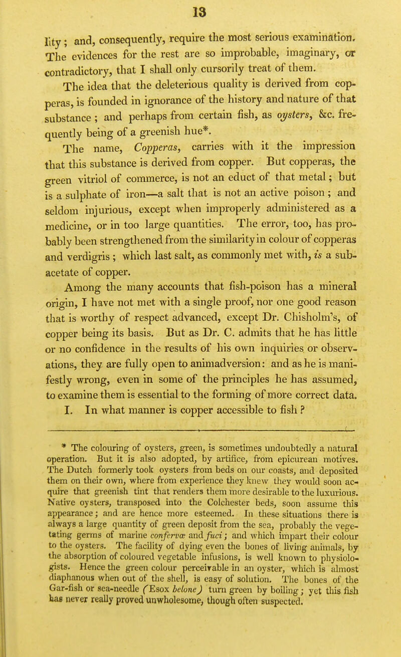 Ilty; and, consequently, require the most serious examination. The evidences for the rest are so improbable, imaginary, or contradictory, that I shall only cursorily treat of them. The idea that the deleterious quality is derived from cop- peras, is founded in ignorance of the history and nature of that substance ; and perhaps from certain fish, as oysters, &c. fre- quently being of a greenish hue*. The name, Copperas, carries with it the impression that this substance is derived from copper. But copperas, the green vitriol of commerce, is not an educt of that metal; but is a sulphate of iron—a salt that is not an active poison ; and seldom injurious, except when improperly administered as a medicine, or in too large quantities. The error, too, has pro- bably been strengthened from the similarity in colour of copperas and verdigris ; which last salt, as commonly met with, is a sub- acetate of copper. Among the many accounts that fish-poison has a mineral orio-in, I have not met with a single proof, nor one good reason that is worthy of respect advanced, except Dr. Chisholm's, of copper being its basis. But as Dr. C. admits that he has little or no confidence in the results of his own inquiries or observ- ations, they are fully open to animadversion: and as he is mani- festly wrong, even in some of the principles he has assumed, to examine them is essential to the forming of more correct data. I. In what manner is copper accessible to fish ? * The colouring of oysters, green, is sometimes undoubtedly a natural operation. But it is also adopted, by artifice, from epicurean motives. The Dutch formerly took oysters from beds on our coasts, and deposited them on their own, where from experience they knew they would soon ac- quire that gi-eenish tint that renders them more desirable to the luxmious. Native oysters, transposed into the Colchester beds, soon assume this appearance; and are hence more esteemed. In these situations there is always a large quantity of green deposit from the sea, probably the vege- tating germs of marine confervce and fuci; and which impart their colour to the oysters. The facility of dying even the bones of Uving animals, by the absorption of coloured vegetable infusions, is well known to physiolo- gists. Hence the green colour perceiyable in an oyster, Avhich is almost diaphanous when out of tlie shell, is easy of solution. The bones of the Gar-fish or sea-needle (Esox belone) turn green by boiling; yet tills fish has never really proved unwholesome, though often suspected.