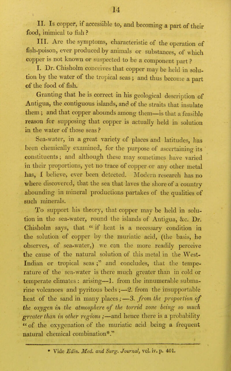 II. Is copper, if accessible to, and becoming a part of their food, inimical to fish ? III. Are the symptoms, characteristic of the operation of fish-poison, ever produced by animals or substances, of which copper is not known or suspected to be a component ])art ? I. Dr. Chisholm conceives that copper may be held in solu- tion by the water of the tropical seas; and thus become a part of the food of fish. Granting that he is correct in his geological description of Antigua, the contiguous islands, and of the straits that insulate them; and that copper abounds among them—is that a feasible reason for supposing that copper is actually held in solution in the water of those seas Sea-water, in a great variety of places and latitudes, has been chemically examined, for the purpose of ascertaining its constituents; and although these may sometimes have varied in their proportions, yet no trace of copper or any other metal has, I believe, ever been detected. Modern research has no where discovered, that the sea that laves the shore of a country abounding in mineral productions partakes of the qualities of such minerals. To support his theory, that copper may be held in solu- tion in the sea-water, round the islands of Antigua, &c. Dr. Chisholm says, that  if heat is a necessary condition in the solution of copper by the muriatic acid, (the basis, he observes, of sea-water,) we can the more readily perceive the cause of the natural solution of this metal in the West- Indian or tropical seas and concludes, that the tempe- rature of the sea-water is there much greater than in cold or temperate climates : arising—1. from the innumerable subma- rine volcanoes and pyritous beds ;—2. from the insupportable heat of the sand in many places;—3. from the proportion of the oxygen in the atmosphere of the torrid zone being so much greater than in other regions;—and hence there is a probability *' of the oxygenation of the muriatic acid being a frequent natural chemical combination*.' • Vide Edin. Med, and Surg. Journal, vol. iv. p. 401.
