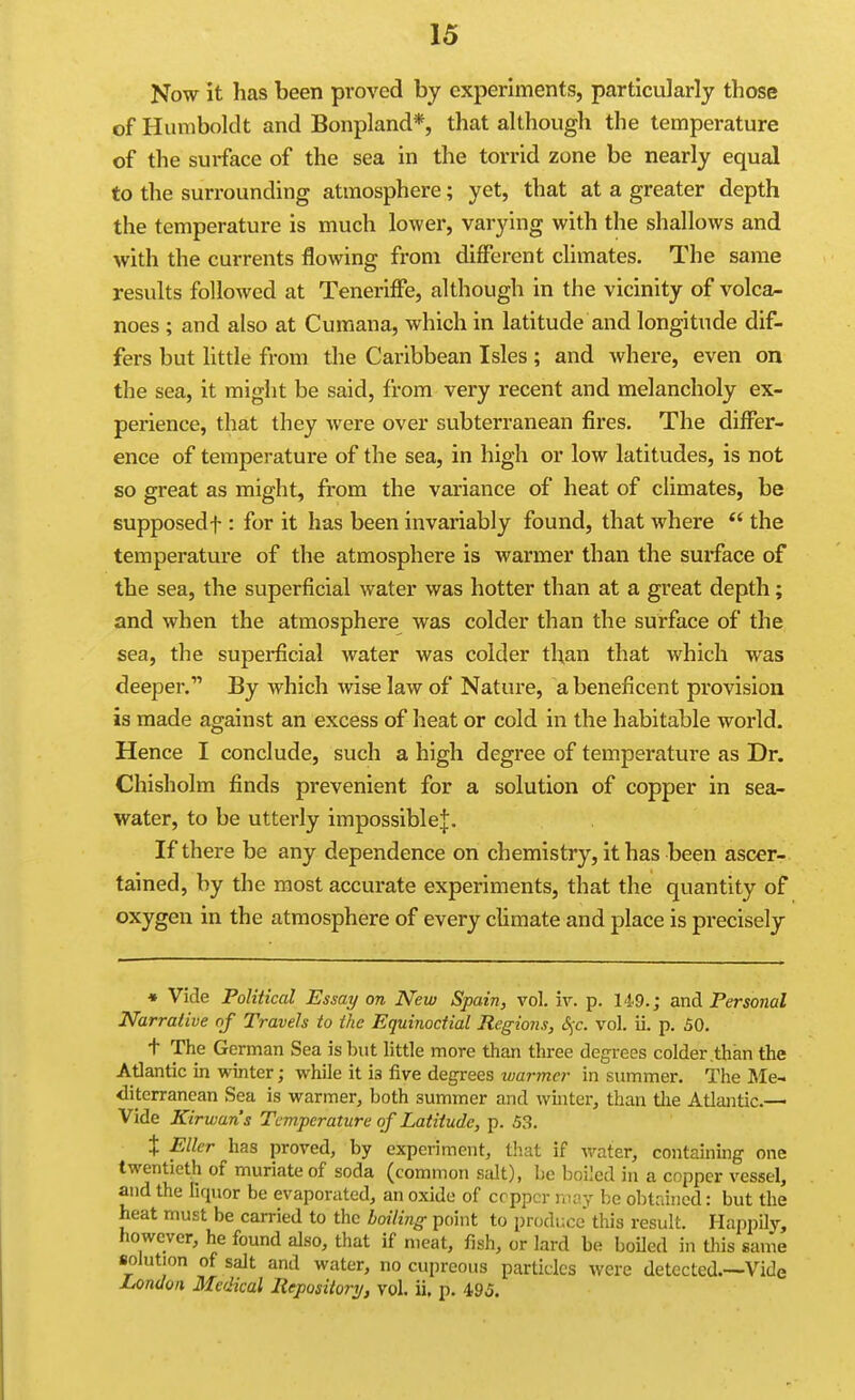 Now it has been proved by experiments, particularly those of Humboldt and Bonpland*, that although the temperature of the surface of the sea in the torrid zone be nearly equal to the surrounding atmosphere; yet, that at a greater depth the temperature is much lower, varying with the shallows and with the currents flowing from different climates. The same results followed at Teneriffe, although in the vicinity of volca- noes ; and also at Cumana, which in latitude and longitude dif- fers but little from the Caribbean Isles; and where, even on the sea, it might be said, from very recent and melancholy ex- perience, that they were over subterranean fires. The differ- ence of temperature of the sea, in high or low latitudes, is not so great as might, from the variance of heat of climates, be supposed t: for it has been invariably found, that where the temperature of the atmosphere is warmer than the surface of the sea, the superficial water was hotter than at a great depth; and when the atmosphere was colder than the surface of the sea, the supei*ficial water was colder than that which was deeper. By which wise law of Nature, a beneficent provision is made against an excess of heat or cold in the habitable world. Hence I conclude, such a high degree of temperature as Dr. Chisholm finds prevenient for a solution of copper in sea- water, to be utterly impossible^. If there be any dependence on chemistry, it has been ascer- tained, by the most accurate experiments, that the quantity of oxygen in the atmosphere of every climate and place is precisely • Vide Political Essay on New Spain, vol. iv. p. 14.9.; and Personal Narrative of Travels to the Equinoctial Regions, 6;c. vol. ii. p. 50. t The German Sea is but little more than three degrees colder .than the Atlantic in winter; while it ia five degrees warmer in summer. The Me- diterranean Sea is warmer, both summer and whiter, than tlie Atlantic.— Vide Kirwan's Temperature of Latitude, p. 53. i Eller has proved, by experiment, tliat if vrater, containing- one twentieth of muriate of soda (common salt), be boiled in a copper vessel, and the fiquor be evaporated, an oxide of copper may be obtained: but the heat must be carried to the boiling point to produce this result. Happily, however, he found also, that if meat, fish, or lard be boiled in this same solution of salt and water, no cupreous particles were detected.--Vide Jjondon Medical Repositorij, vol. ii. p. 495.