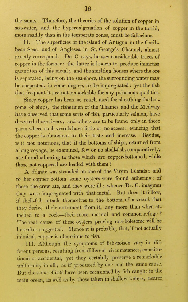 the same. Therefore, the theories of the solution of copper in sea-water, and the hyperoxigenation of copper in the torrid, more readily than in the temperate zones, must be fallacious. II. The superficies of the island of Antigua in the Carib- bean Seas, and of Anglesea in St, George's Channel, almost (pxactly correspond. Dr. C. says, he saw considerable traces of copper in the former : the latter is known to produce immense quantities of this metal; and the smelting houses where the ore is separated, being on the sea-shore, the surrounding water may be suspected, in some degree, to be impregnated: yet the fish that frequent it are not remarkable for any poisonous quahties. Since copper has been so much used for sheathing the bot- toms of ships, the fishermen of the Thames and the Medway have observed that some sorts of fish, particularly salmon, have dt serted those rivers; and others are to be found only in those parts where such vessels have little or no access: evincing that the copper is obnoxious to their taste and increase. Besides, is it not notorious, that if the bottoms of ships, returned from a long voyage, be examined, few or no shell-fish, comparatively, are found adhering to those which are copper-bottomed, while those not coppered are loaded with them ? A frigate was stranded on one of the Virgin Islands; and to her copper bottom some oysters were found adhering: of these the crew ate, and they were ill: whence Dr. C. imagines they were impregnated with that metal. But does it follow, if shell-fish attach themselves to the bottom of a vessel, that they derive their nutriment from it, any more than when at- tached to a rock—their more natural and common refuge ? The real cause of these oysters proving unwholesome will be hereafter suggested. Hence it is probable, that, if not actually inimical, copper is obnoxious to fish. III. Although the symptoms of fish-poison vary in dif- ferent persons, resulting from different circumstances, constitu- tional or accidental, yet they certainly preserve a remarkable uniformity in all; as if produced by one and the same cause. But the same effects have been occasioned by fish caught in the main ocean, as well as by those taken in shallow waters, nearer