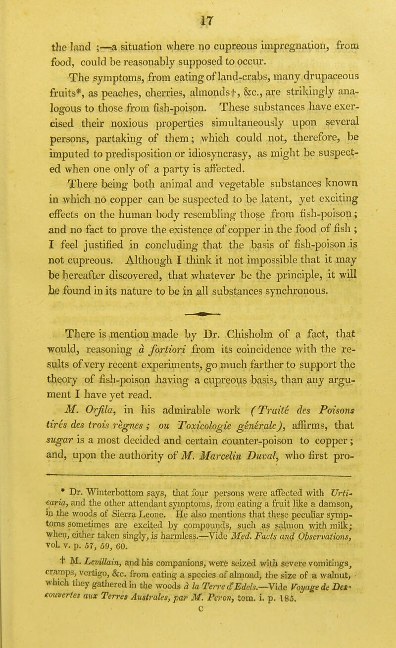 the land ;-—a situation where no cupreous impregnation, from food, could be reasonably supposed to occur. The symptoms, from eating of land-crabs, many drupaceous fruits*, as peaches, cherries, almondsf, &c., are strikingly ana- logous to those from fish-poison. These substances have exer- cised their noxious properties simultaneously upon several persons, partaking of them; which could not, therefore, be imputed to predisposition or idiosyncrasy, as might be suspect- ed when one only of a party is affected. There being both animal and vegetable substances known in which no copper can be suspected to be latent, yet exciting effects on the human body resembling those from fish-poison; and no fact to prove the existence of copper in the food of fish ; I feel justified in concluding that the basis of fish-poison is not cupreous. Although I think it not impossible that it may be hereafter discovered, that whatever be the principle, it will jbe found in its nature to be in all substances synchronous. There is mention made by Dr. Chisholm of a fact, that would, reasoning d fortiori from its coincidence with the re- sults of very recent experiments, go much farther to support the theory of fish-poison having a cupreous basis, than any argu- ment I have yet read. M. Orjila, in his admirable work (Traite des Poisons tires des trois regnes ; ou Toxicologic generale), affirms, that sugar is a most decided and certain counter-poison to copper; and, upon the authority of M. Marcdin Duval, who first pro- • Dr. Winterbottom says, tliat four persons were aiFected with Urti- caria, and the other attendant symptoms, from eating a fruit like a damson, in the woods of Sierra Leone. He also mentions that these peculiar symp- toms sometimes are excited by compounds, such as salmon with milk; when, either taken singly, is hannless.—Vide Med. Fads and Observations, voL V. p. 57, 59, 60. + M. LevUlain, and his companions, were seized with severe vomitings, cramps, vertigo, &c. from eating a species of almond, the size of a walnut, which they gathered in the woods la Terre d'Edch.—\u\e. Voyage de Des- couvertes aux Terres Auslrales, par M. Per on, torn. i. p. 185. C