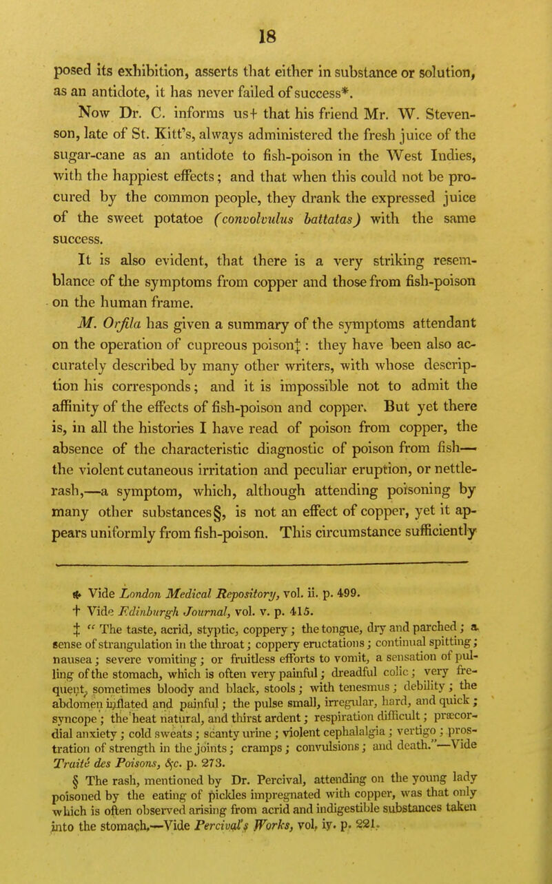 posed its exliibition, asserts that either in substance or solution, as an antidote, it has never failed of success*. Now Dr. C. informs us+ that his friend Mr. W. Steven- son, late of St. Kitt's, always administered the fresh juice of the sugar-cane as an antidote to fish-poison in the West Indies, with the happiest effects; and that when this could not be pro- cured by the common people, they drank the expressed juice of the sweet potatoe (convolvulus hattatas) with the same success. It is also evident, that there is a very striking resem- blance of tlie symptoms from copper and those from fish-poison on the human frame. M. Orfila has given a summary of the s}Tnptoms attendant on the operation of cupreous poisonj : they have been also ac- curately described by many other writers, with whose descrip- tion his corresponds; and it is impossible not to admit the affinity of the effects of fish-poison and copper. But yet there is, in all the histories I have read of poison from copper, the absence of the characteristic diagnostic of poison from fish— the violent cutaneous irritation and peculiar eruption, or nettle- rash,—a symptom, which, although attending poisoning by many other substances§, is not an effect of copper, yet it ap- pears uniformly from fish-poison. This circumstance sufficiently i{> Vide London Medical Repository, vol. ii. p. 499. + Vide Fdinbiirgh Journal, vol. v. p. 415. X  The taste, acrid, styptic, coppery; the tongue, diy and parched; a sense of strangulation iti the throat; coppery eructations; continual spitting; nausea; severe vomiting; or fruitless efforts to vomit, a sensation of pul- ling of the stomach, which is often very painful; dreadful colic; very fre- queiit;, sometimes bloody and black, stools; with tenesmus ; debility ; the abdomen inflated and painful; the pulse small, irregular, hard, and quick ; syncope'; the'heat natural, and tWrst ardent; respiration difiicult ; proecor- dial anxiety; cold sweats; scanty urine ; violent cephalalgia ; vertigo ; pros- tration of strength in the joints; cramps; convulsions; and death.—Vide Truite des Poisons, &;c. p. 273. § The rash, mentioned by Dr. Percival, attending on the young lady poisoned by the eating of picldes impregnated witli copper, was that only which is often obsen^ed arising from acrid and indigestible substances taken }iiio the stomach,—Vide Percival's Works, vol, iy. p. 221..
