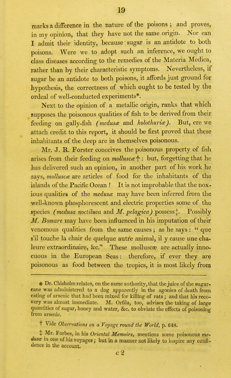 marks a difFerence in the nature of the poisons ; and proves, in my opinion, that they have not the same origin. Nor can I admit their identity, because sugar is an antidote to both poisons. Were yre to adopt such an inference, we ought to class diseases according to the remedies of the Materia Medica, rather than by their characteristic symptoms. Nevertheless, if sugar be an antidote to both poisons, it a^fords just ground for hypothesis, the correctness of which ought to be tested by the ordeal of well-conducted experiments*. Next to the opinion of a metallic origin, ranks that which supposes the poisonous quahties of fish to be derived from their feeding on gally-fish (medusa and holothuria). But, ere we attach credit to this report, it should be first proved that these inhabitants of the deep are in themselves poisonous. Mr. J. R. Forster conceives the poisonous property of fish arises from their feeding on molluscce-^ : but, forgetting that he has delivered such an opinion, in another part of his work he says, mollusca are articles of food for the inhabitants of the islands of the Pacific Ocean ! It is not improbable that the nox- ious qualitieiB of the meduseB may have been inferred from the well-known phosphorescent and electric properties some of the species (medusa noctiluca and M. pelagica) possess Possibly M. Bomare may have been influenced in his imputation of their venomous qualities from the same causes; as he says :  que s'il touche la chair de quelque autre animal, il y cause une cha- leure extraordinaire, Sec' These molluscae are actually inno- cuous in the European Seas: therefore, if ever they are poisonous as food between the tropics, it is most likely from Dr. Chisholm relates, on the same authority, that the juice of the sugar- cane was administered to a dog apparently in the agonies of death from eating of arsenic that had been mixed for killing of rats; and that his reco- very was almost immediate. M. Orfila, too, advises the taking of large quantities of sugar, honey and water, &c. to obviate the effects of poisoning from arsenic. t Vide Observations on a Forage round the World, p. 648. X Mr. Forbes, in his Oriental. Memoirs, mentions some poisonous me- dtisa in one of his voyages; but in a manner not likely to inspire any confi- dence in the account. c3