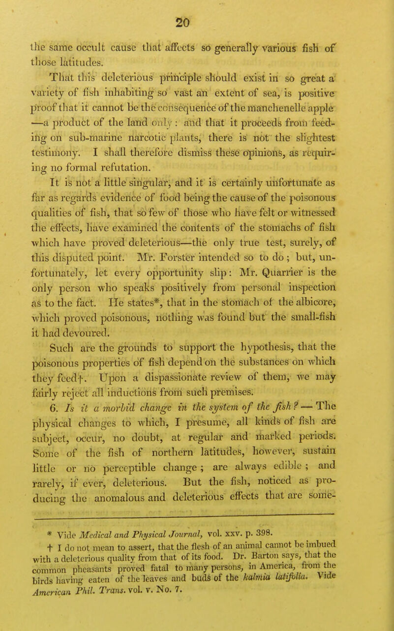 the same occult cause that a,ffocts so generally various fish of those latitudes. That this deleterious ptiiiciple should exist in so great a' variety of fish inhabiting so vast an extent of sea, is positive proof that it cannot be the consequence of the manchenelle apple —a product of the land only : and that it proceeds from feed- ing on sub-marine narcotic plants, there is n6t the slightest testimony. I shall therefore dismiss these opinions, as requir- ing no formal refutation. It is not a little singular, and it is certainly unfortunate as far as regards evidence of food being the cause of the poisonous qualities of fish, that so few of those who have felt or witnessed the effects, Have examined the contents of the stomachs of fish which have proved deleterious—tile only true test, surely, of this disputed point. Mr. Forster intended so to do ; but, un- fortunately, let every opportunity slip: Mr. Quarrier is the only person who speaks positively from personal inspection as to the fact. He states*, that in the stomach of the albicore, which proved poisonous, nothing was found hut the small-fish it had devoured. Such are the grounds to support the hypothesis, that the poisonous properties of fish depend on the substances on which they feedf. Upon a dispassionate review of them, we may fairly reject all inductions from such premises. 6. Is it a morbid change in ike system of the Jish ? — The physical changes to Avhich, I presume, all kinds of fish are subject, occur, no doubt, at regular arid marked periods; Some of the fish of northern latitudes, however, sustain little or no perceptible change; are always edible; and rarely, if ever, deleterious. But the fish, noticed as pro- ducing the anomalous and deleterious effects that are souie- * Vide Medical and Physical Journal, vol. xxv. p. 398. t I do not mean to assert, that tlie flesh of an animal cannot be imbued with a deleterious quality from that of its food. Dr. Barton says, tliat the common pheasants proved fatal to many persons, in America, from the birds having eaten of the leaves and budS of the kdmia latijblia. Vide American Phil. Trans, vol. v. No. 7.