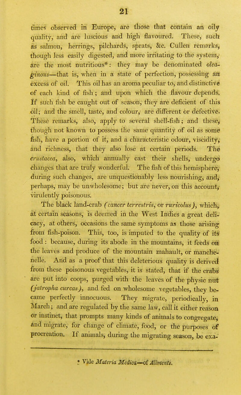 times observed in Europe, are those that contain an oily quahty, and are luscious and high flavoured. These, such as salmon, herrings, pilchards, sprats, &c, Cullen remarks, though less easily digested, and more irritating to the system/ &t:e the most nutritious*: they may be denominated olea- ginous—that is, when in a state of perfection, possessing art excess of oil. This oil has an aroma peculiar to, and distinctive of each kind of fish ; and upon which the flavour depends. If such fish be caught out of season, they are deficient of this oil; and the smell, taste, and colour, are different or defective. These remarks, also, apply to several shell-fish; and these, though not known to possess the same quantity of oil as some fish, have a portion of it, and a characteristic odour, viscidity^' and richness, that th6y also lose at certain periods. The Crustacea, also, which annually cast their shells, undergo changes that are truly wonderful. The fish of this hemisphere,- during such changes, are unquestionably less nourishing, and,- perhaps, may be unwholesome; but are never, on this account,- virulently poisonous. The black land-crab (cancer terrestris, or rurtcolus), which^ at certain seasons, is deemed in the West Indies a great deli- cacy, at others, occasions the same symptoms as those arising from fish-poison. This, too, is imputed to the quality of its food : because, during its abode in the mountains, it feeds on the leaves and produce of the mountain mahault, or manche-- nelle. And as a proof that this deleterious quality is derived from these poisonous vegetables, it is stated, that if the crabs are put into coops, purged with the leaves of the physic nut (jatropha curcas), and fed on wholesome vegetables, they be- came perfectly innocuous. They migrate, periodically, in March; and are regulated by the same law, call it either reason or instinct, that prompts many kinds of animals to congregate^ and migrate, for change of climate, food, or the purposes of procreation. If animals, during the migrating season, be exa- ; Vide Materia Medica-^i Aliments.