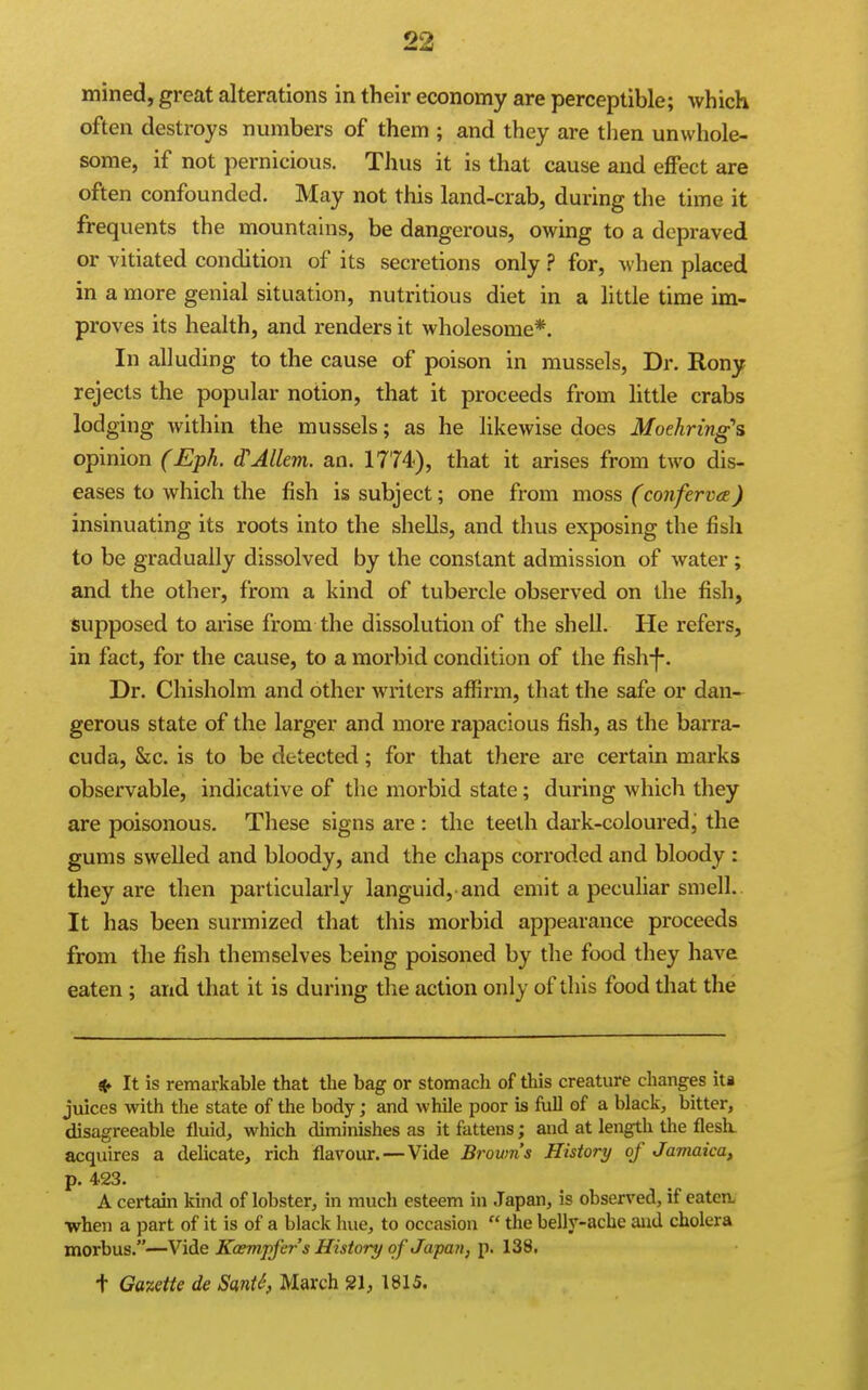 mined, great alterations in their economy are perceptible; which often destroys numbers of them ; and they are then unwhole- some, if not pernicious. Thus it is that cause and effect are often confounded. May not this land-crab, during the time it frequents the mountains, be dangerous, owing to a depraved or vitiated condition of its secretions only ? for, when placed in a more genial situation, nutritious diet in a little time im- proves its health, and renders it wholesome*. In alluding to the cause of poison in mussels, Dr. Rony rejects the popular notion, that it proceeds from little crabs lodging within the mussels; as he likewise docs Moehring's opinion (Eph. d'Allem. an. 1774), that it arises from two dis- eases to which the fish is subject; one from moss (conferva) insinuating its roots into the shells, and thus exposing the fish to be gradually dissolved by the constant admission of water ; and the other, from a kind of tubercle observed on the fish, Supposed to arise from the dissolution of the shell. He refers, in fact, for the cause, to a morbid condition of the fish-j-. Dr. Chisholm and other writers affirm, that the safe or dan- gerous state of the larger and more rapacious fish, as the barra- cuda. Sic. is to be detected; for that there are certain marks observable, indicative of the morbid state; during which they are poisonous. These signs are : the teeth dark-coloured j the gums swelled and bloody, and the chaps corroded and bloody : they are then particularly languid, and emit a peculiar smell. It has been surmized that this morbid appearance proceeds from the fish themselves being poisoned by the food they have eaten ; and that it is during the action only of this food that the 4» It is remarkable that the bag or stomach of this creature changes iti juices with the state of the body; and while poor is full of a black, bitter, disagreeable fluid, which diminishes as it fattens; and at length the flesh, acquires a delicate, rich flavour. — Vide Broum's History of Jamaica, p. 423. A certain kind of lobster, in much esteem in Japan, is observed, if eatcn, when a part of it is of a black hue, to occasion  the belly-ache and cholera morbus.—Vide Kaempfer's History of Japan, p. 138. t Gazette de SanU, March 21, 1815.