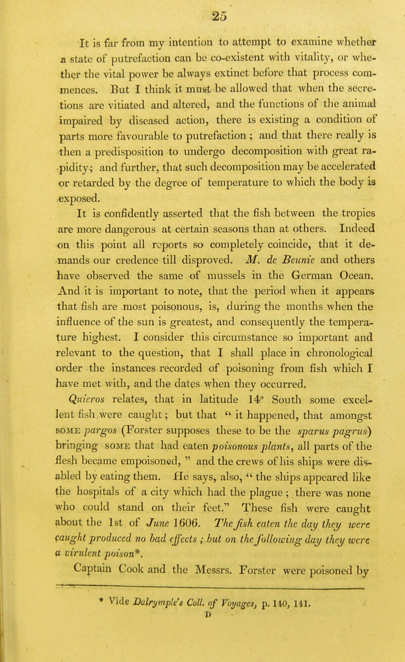 It is far from my intention to attempt to examine whether a state of putrefaction can be co-existent with vitality, or whe- ther the vital power be always extinct before that process com- mences. But I think it must be allowed that when the secre- tions are vitiated and altered, and the functions of the animal impaired by diseased action, there is existing a condition of parts more favourable to putrefaction ; and that there really is then a predisposition to undergo decomposition with great ra- pidity; and further, that such decomposition may be accelerated or retarded by the degree of temperature to which the body is exposed. It is confidently asserted that the fish between the ti'opics are more dangerous at certain seasons than at others. Indeed on this point all reports so completely coincide, that it de- mands our credence till disproved. M. de Beiinie and others have observed the same of mussels in the German Ocean. And it is important to note, that the period when it appears that fish are most poisonous, is, during the months when the influence of the sun is greatest, and consequently the tempera- ture highest. I consider this circumstance so important and relevant to the question, that I shall place in chronological order the instances recorded of poisoning from fish which I have met with, and the dates when they occurred. Quieros relates, that in latitude 14° South some excel- lent fish, were caught; but that  it happened, that amongst SOME pargos (Forster supposes these to be the sparus pagrus) bringing some that had eaten poisonous plants, all parts of the flesh became empoisoned,  and the crews of his ships were dis- abled by eating them. He says, also,  the ships appeared like the hospitals of a city which had the plague ; there was none who could stand on their feet. These fish were cauffht about the 1st of June \QOQ. The fish eaten the day thei/ were faught produced no bad effects ; but on the following day they were a virulent poison*. Captain Cook and the Messrs. Forster were poisoned by • Vide Lalnj7npk's Coll. of Voyages, p. 110, HI. I)