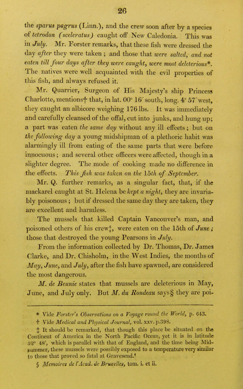 the sparus pagrus (Linn.), and the crew soon after by a species of letrodon (sceleratus) caught off New Caledonia. This was in July. Mr. Forster remarks, that these fish were dressed the day after they were taken ; and those that were salted, and not eaten till four days after they were caught, were most deleterious*. The natives were well acquainted with the evil properties of this fish, and always refused it. Mr. Quarrier, Surgeon of His Majesty's ship Princess Charlotte, mentionsf that, in lat. 00° 16' south, long. 4° 57' west, they caught an albicore weighing 176 lbs. It was immediately and carefully cleansed of the offal, cut into junks, and hung up; a part was eaten the same day without any ill effects; but on the following day a young midshipman of a plethoric habit was alarmingly ill from eating of the same parts that were before innocuous; and several other officers were affected, though in a slighter degree. The mode of cooking made no difference in the effects. This fish was taken on the 16th of September. Mr. Q. further remarks, as a singular fact, that, if the mackarel caught at St. Helena be kept a night, they are invaria- bly poisonous ; but if dressed the same day they are taken, they are excellent and harmless. The mussels that killed Captain Vancouver's man, and poisoned others of his crewj, were eaten on the 15th of June; those that destroyed the young Pearsons in July. From the information collected by Dr. Thomas, Dr. James Clarke, and Dr. Chisholm, in the West Indies, the months of May, June, and July, after the fish have spawned, are considered the most dangerous. M. de Beunie states that mussels are deleterious in May, June, and July only. But M. du Rondeau saysg they are poi- * Vide Forster s Observations on a Voyage round the World, p. 643. f Vide Medical and Physical Journal, vol. xxv. p.398. X It should be remarked, that though this place be situated on the Continent of America in the North Pacific Ocean, yet it is in latitude 52° 48', which is parallel with that of England, and tlie time being Mid- summer, these mussels were possiljly exposed to a temperature very similar to those that proved so fatal at Gravesend. § Memoires de I'Acad, de Bruxelles, torn. i. et ii.