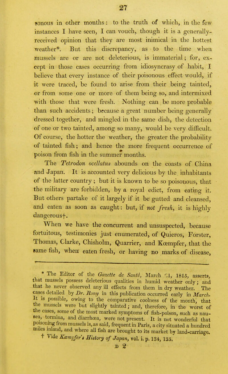 sonous in other months: to the truth of which, in the few instances I liave seen, I can vouch, though it is a generally- received opinion that they are most inimical in the hottest weather*. But this discrepancy, as to the time when mussels are or are not deleterious, is immaterial; for, ex- cept in those cases occurring from idiosyncrasy of habit, I believe that every instance of their poisonous effect would, if it were traced, be found to arise from their being tainted, or from some one or more of them being so, and intermixed with those that were fresh. Nothing can be more probable than such accidents; because a great number being generally dressed together, and mingled in the same dish, the detection of one or two tainted, among so many, would be very difficult. Of course, the hotter the weather, the greater the probability of tainted fish; and hence the more frequent occurrence of poison from fish in the summer months. The Tetrodon ocellatus abounds on the coasts of China and Japan. It is accounted very delicious by the inhabitants of the latter country ; but it is known to be so poisonous, that the military are forbidden, by a royal edict, from eating it. But others partake of it largely if it be gutted and cleansed, and eaten as soon as caught: but, if not fresh, it is higlily dangerousf. When we have the concurrent and unsuspected, because fortuitous, testimonies just enumerated, of Quieros, Forster, Thomas, Clarke, Chisholm, Quarrier, and Koempfer, that the same fish, when eaten fresh, or having no marks of disease. • The Editor of the Gazette de Sante, March r.1, 1815, asserts, that mussels possess deleterious qualities in humid weather only; and that he never observed any ill effects from them in dry weather. The cases detailed by Dr. liony in this publication occurred early in March. It is possible, owing to the comparative coolness of the month, that the mussels were but slightly tainted; and, therefore, in the worst of the cases, some of the most marked symptoms of fish-poison, such as nau- Bea, tormma, and diarrhoea, were not present. It is not wonderful that poisonfng from mussels is, as said, frequent in Paris, a city situated a hundred Bules inlatid, and where all fish are brought to its market by land-carriage, t Vide Kaimpfers History of Japan, vol. i. p. 134, 135. JD 2