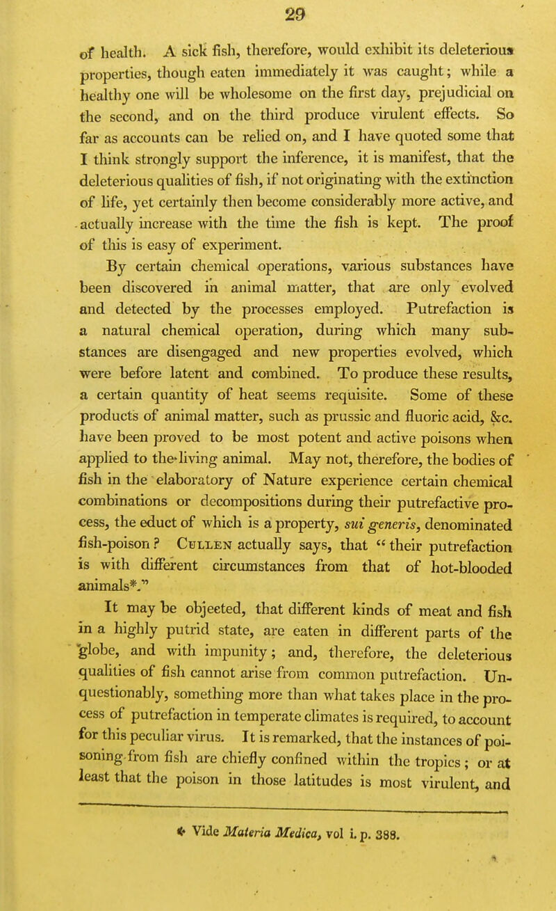 of health. A sick fish, therefore, would exhibit its deleterious properties, though eaten immediately it was caught; while a healthy one will be wholesome on the first day, prejudicial on the second, and on the third produce virulent eff'ects. So far as accounts can be relied on, and I have quoted some that I think strongly support the inference, it is manifest, that the deleterious qualities of fish, if not originating with the extinction of life, yet certainly then become considerably more active, and - actually increase with the time the fish is kept. The proof of this is easy of experiment. By certain chemical operations, various substances have been discovered in animal matter, that are only evolved and detected by the processes employed. Putrefaction is a natural chemical operation, during which many sub- stances are disengaged and new properties evolved, which were before latent and combined. To produce these results, a certain quantity of heat seems requisite. Some of these products of animal matter, such as prussic and fluoric acid, &c. have been proved to be most potent and active poisons when applied to the*hving animal. May not, therefore, the bodies of fish in the elaboratory of Nature experience certain chemical combinations or decompositions during their putrefactive pro- cess, the educt of which is a property, sui generis, denominated fish-poison ? Cullen actually says, that  their putrefaction is with different circumstances from that of hot-blooded animals*. It may he objected, that difierent kinds of meat and fish in a highly putrid state, are eaten in different parts of the 'globe, and with impunity; and, therefore, the deleterious qualities of fish cannot arise from common putrefaction. Un- questionably, something more than what takes place in the pro- cess of putrefaction in temperate chmates is required, to account for this peculiar virus. It is remarked, that the instances of poi- soning-from fish are chiefly confined within the tropics; or at least that the poison in those latitudes is most virulent, and * Vide Materia Medica, vol i. p. 388.