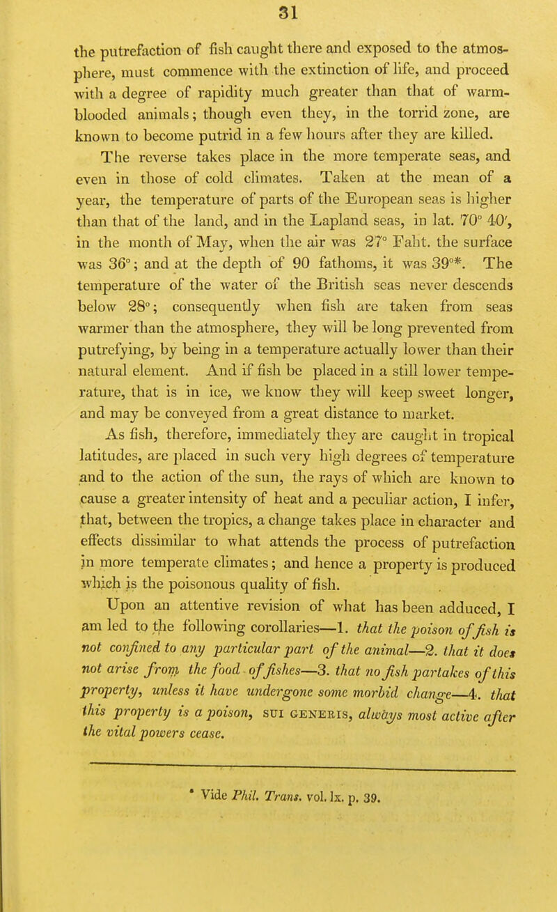 the putrefaction of fish caught there and exposed to the atmos- phere, must commence with the extinction of hfe, and proceed with a degree of rapidity much greater than that of warm- blooded animals; though even they, in the torrid zone, are known to become putrid in a few hours after they are killed. The reverse takes place in the more temperate seas, and even in those of cold climates. Taken at the mean of a year, the temperature of parts of the European seas is higher than that of the land, and in the Lapland seas, in lat. 70° 40', in the month of May, when the air was 27° Faht. the surface ■was 36°; and at the depth of 90 fathoms, it was 39°*. The temperature of the water of the British seas never descends below 28°; consequently Avhen fish are taken from seas warmer than the atmosphere, they will be long prevented from putrefying, by being in a temperature actually lower than their natural element. And if fish be placed in a still lower tempe- rature, that is in ice, we know they will keep sweet longer, and may be conveyed from a great distance to market. As fish, therefore, immediately they are caught in tropical latitudes, are placed in such very high degrees of temperature and to the action of the sun, the rays of which are known to cause a greater intensity of heat and a peculiar action, I infei-, that, between the tropics, a change takes place in character and effects dissimilar to what attends the process of putrefaction in more temperate climates; and hence a property is produced which is the poisonous quality of fish. Upon an attentive revision of what has been adduced, I am led to tfie following corollaries—1. that the poison ofjish is not coiifined to ani/ particular part of the animal—2. that it doe* not arise frorp, the food offishes—3. that no fish partakes of this property, unless it have undergone some morbid change 4. that this property is a poison, sui generis, alwtiys most active after the vital powers cease. * Vide Phil. Trans, vol. Is. p. 39.
