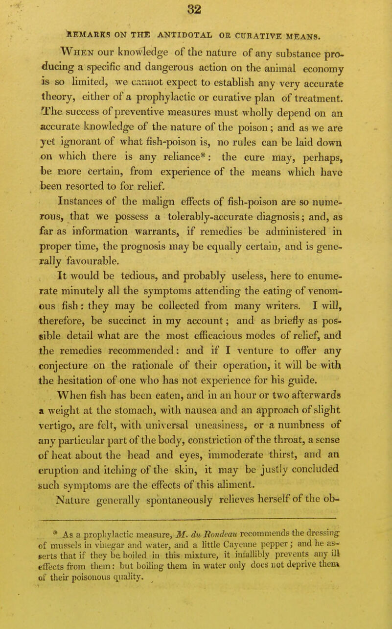 ^REMARKS ON THE ANTIDOTAL OR CURATIVE MEANS. When our knowledge of the nature of any substance pro- ducing a specific and dangerous action on the animal economy is so limited, we cannot expect to establish any very accurate theory, either of a prophylactic or curative plan of treatment. The success of preventive measures must wholly depend on an accurate knowledge of the nature of the poison; and as we are yet ignorant of what fish-poison is, no rules can be laid down on which there is any reliance*: the cure may, perhaps, be more certain, from experience of the means which have been resorted to for relief. Instances of the malign effects of fish-poison are so nume- rous, that we possess a tolerably-accurate diagnosis; and, as far as information warrants, if remedies be administered in pi'oper time, the prognosis may be equally certain, and is gene- rally favourable. It would be tedious, and probably useless, here to enume- rate minutely all the symptoms attending the eating of venom- ous fish: they may be collected from many writers. I will, therefore, be succinct in my account; and as briefly as pos- sible detail what are the most efficacious modes of relief, and the remedies recommended: and if I venture to offer any conjecture on the rationale of their operation, it will be with the hesitation of one who has not experience for his guide. When fish has been eaten, and in an hour or two afterwards a weight at the stomach, with nausea and an approach of slight vertigo, are felt, with universal uneasiness, or a numbness of any particular part of the body, constriction of the throat, a sense of heat about the head and eyes, immoderate thirst, and an eruption and itching of the skin, it may be justly concluded such symptoms are the effects of this aliment. Nature generally spontaneously relieves herself of the ob- * As a proplivlactic measiire, 31. du Rondeau recommends the dressing- of mussels in vinegar and water, and a little Cayenne pepper; and he as- serts that if they be boiled in this mixture, it intallibly prevents any ill effects from them: but boiling them in water only does not deprive theok of their poisonous cpiality.