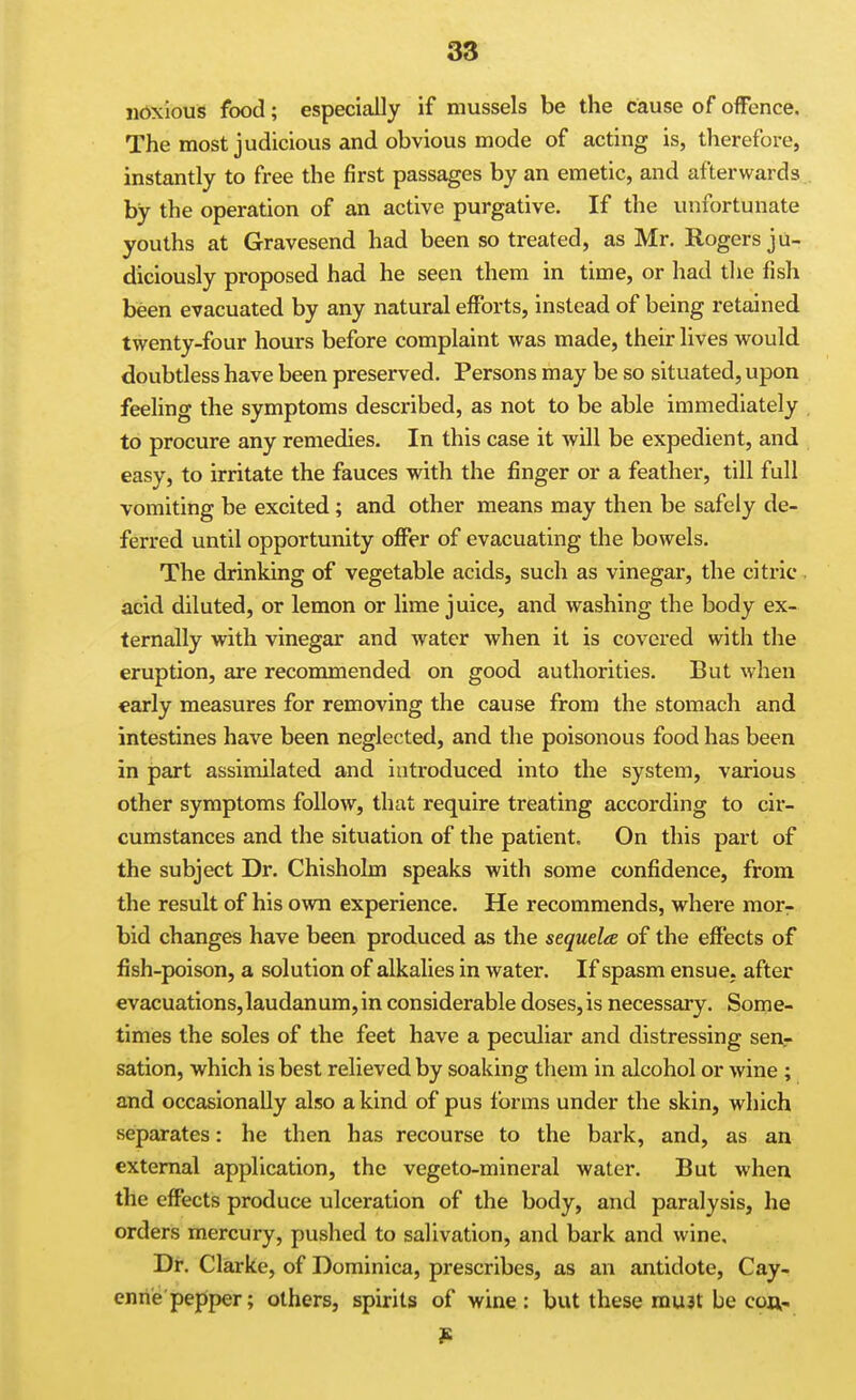 iibxious food; especially if mussels be the cause of offence. The most judicious and obvious mode of acting is, therefore, instantly to free the first passages by an emetic, and afterwards. by the operation of an active purgative. If the unfortunate youths at Gravesend had been so treated, as Mr. Rogers ju- diciously proposed had he seen them in time, or had the fish been evacuated by any natural efforts, instead of being retained twenty-four hours before complaint was made, their lives would doubtless have been preserved. Persons may be so situated, upon feeling the symptoms described, as not to be able immediately , to procure any remedies. In this case it will be expedient, and easy, to irritate the fauces with the finger or a feather, till full vomiting be excited; and other means may then be safely de- ferred until opportunity offer of evacuating the bowels. The drinking of vegetable acids, such as vinegar, the citric . acid diluted, or lemon or lime juice, and washing the body ex- ternally with vinegar and water when it is covered with tlie eruption, are recommended on good authorities. But when early measures for removing the cause from the stomach and intestines have been neglected, and the poisonous food has been in part assimilated and introduced into the system, various other symptoms follow, that require treating according to cir- cumstances and the situation of the patient. On this part of the subject Dr. Chisholm speaks with some confidence, from the result of his own experience. He recommends, where mor^ bid changes have been produced as the sequela of the effects of fish-poison, a solution of alkalies in water. If spasm ensue, after €vacuations,laudanum,inconsiderable doses,is necessary. Some- times the soles of the feet have a peculiar and distressing sen.- sation, which is best relieved by soaking tliem in alcohol or wine ; and occasionally also a kind of pus forms under the skin, which separates: he then has recourse to the bark, and, as an external application, the vegeto-mineral water. But when the effects produce ulceration of the body, and paralysis, he orders mercury, pushed to salivation, and bark and wine. Dr. Clarke, of Dominica, prescribes, as an antidote, Cay- enne pepiper; others, spirits of wine: but these mu3t be coft-