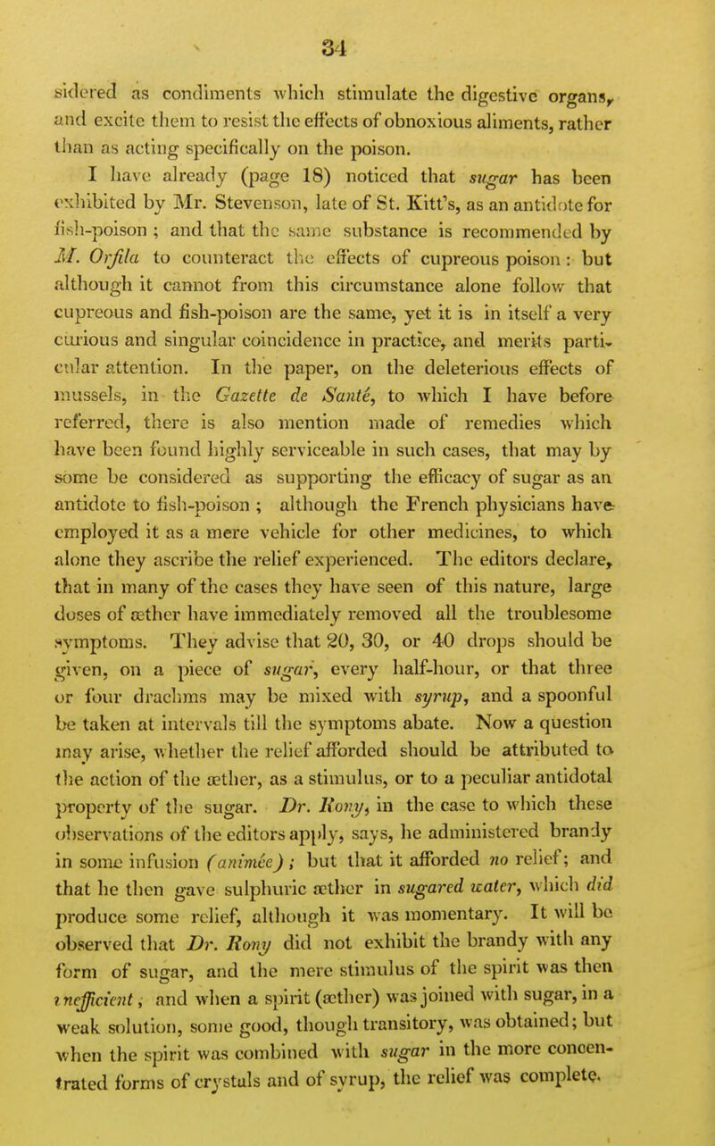 sklered as condiments which stimulate the digestive organs^ and excite them to resist the effects of obnoxious aliments, rather than as acting specifically on the poison. I have already (page 18) noticed that sugar has been exhibited by Mr. Stevenson, late of St. Kitt's, as an antidr)tefor fish-poison ; and that the same substance is recommended by M. Orfila to counteract the effects of cupreous poison : but although it cannot from this circumstance alone follow that cupreous and fish-poison are the same, yet it is in itself a very curious and singular coincidence in practice, and merits partis cnlar attention. In the paper, on the deleterious effects of mussels, in the Gazette de Saute, to which I have before referred, there is also mention made of remedies which have been found highly serviceable in such cases, that may by some be considered as supporting the efficacy of sugar as an antidote to fish-poison ; although the French physicians have: employed it as a mere vehicle for other medicines, to which alone they ascribe the relief experienced. The editors declare, that in many of the cases they have seen of this nature, large doses of oether have immediately removed all the troublesome .^vmptoms. They advise that 20, 30, or 40 drops should be given, on a piece of sugai', every half-hour, or that three or four draclims may be mixed with syrup, and a spoonful be taken at intervals till the symptoms abate. Now a question may arise, whether the relief afforded should be attributed to the action of the aether, as a stimulus, or to a peculiar antidotal })roperty of tlie sugar. Dr. Kov^, in the case to which these observations of the editors ap[)ly, says, he administered brandy in some infusion (animee) ; but that it afforded no relief; and that he then gave sulphuric a}ther in sugared uaicr, v hich did produce some relief, although it was momentary. It will be observed that Dr. Rony did not exhibit the brandy with any form of sugar, and the mere stimulus of the spirit was then inefficient, and when a spirit (aether) was joined with sugar, in a weak solution, some good, though transitory, was obtained; but Avhcn the spirit was combined with sugar in the more concen- trated forms of crystals and of syrup, the relief was completQ.