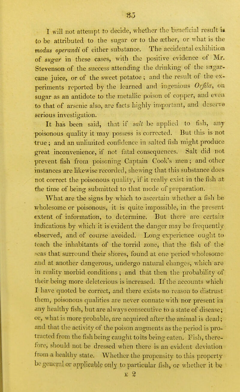 «5 I will not attempt to decide, whether tlic beneficial result i» to be attributed to the sugar or to the asther, or what is the modus operandi of either substance. The accidental exhibition of sugar in these cases, with the positive evidence of Mr. Stevenson of the success attending the drinking of the sugar- cane juice, or of the sweet potatoe ; and the result of the ex- periments reported by the learned and ingenious Orfila, on sugar as an antidote to the metallic poison of copper, and even to that of arsenic also, are facts highly important, and deserve serious investigation. It has been said, that if salt be applied to fish, any poisonous quality it may possess is corrected. But this is not true; and an unlimited confidence in salted fish might produce great inconvenience, if not fatal consequences. Salt did not prevent fish from poisoning Captain Cook's men ; and other instances are likewise recorded, shewing that this substance does not correct the poisonous quality, if it really exist in the fish at t'he time of being submitted t o that mode of preparation. What are the signs by which to ascertain whether a fish be wholesome or poisonous, it is quite impossible, in the present extent of information, to determine. But there are certain indications by which it is evident the danger may be frequently observed, and of course avoided. Long experience ouglit to teach the inhabitants of the torrid zone, that the fish of the seas that surround their shores, found at one period Avholesome And at another dangerous, undergo natural changes, which are in reality morbid conditions ; and that then the probability of their being more deleterious is increased. If the accounts which I have quoted be correct, and there exists no reason to distrust them, poisonous qualities are never connate w ith nor present in any healthy fish, but are always consecutive to a state of disease; or, what is more probable, are acquired after the animal is dead; and that the activity of the poison augments as the period is pro- tracted from the fish being caught to its being eaten. Fish, there- fore, should not be dressed when there is an evident deviation from a healthy state. Whether the propensity to this property be general or applicable only to particular fish, or whether it be E 2