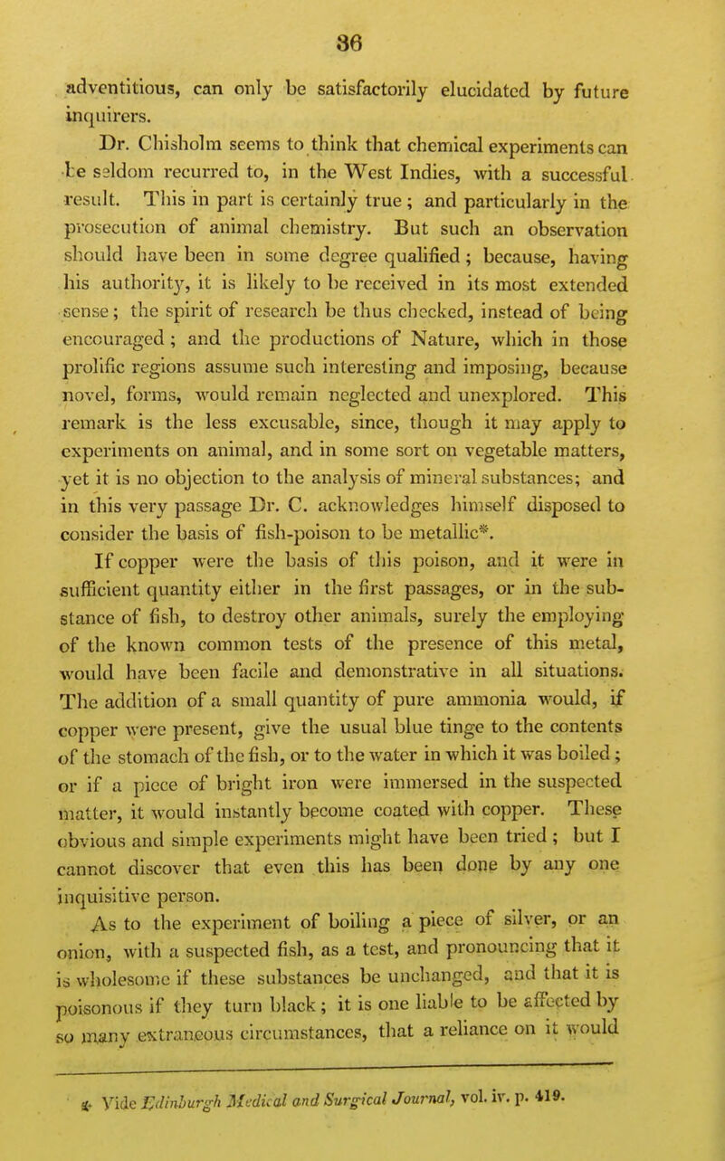 adventitious, can only be satisfactorily elucidated by future inquirers. Dr. Chisholm seems to think that chemical experiments can ■be seldom recurred to, in the West Indies, with a successful result. This in part is certainly true; and particularly in the prosecution of animal chemistry. But such an observation should have been in some degree qualified; because, having his authority, it is likely to be received in its most extended sense; the spirit of research be thus checked, instead of being encouraged; and the productions of Nature, which in those prolific regions assume such interesting and imposing, because novel, forms, would remain neglected and unexplored. This remark is the less excusable, since, though it may apply to experiments on animal, and in some sort on vegetable matters, yet it is no objection to the analysis of mineral substances; and in this very passage Dr. C. acknowledges himself disposed to consider the basis of fish-poison to be metallic*. If copper were the basis of this poison, and it were in sufficient quantity either in the first passages, or in the sub- stance of fish, to destroy other animals, surely the employing of the known common tests of the presence of this metal, would have been facile and demonstrative in all situations^ The addition of a small quantity of pure ammonia would, if copper were present, give the usual blue tinge to the contents of the stomach of the fish, or to the water in which it was boiled; or if a piece of bright iron were immersed in the suspected matter, it would instantly become coated with copper. These obvious and simple experiments might have been tried ; but I cannot discover that even this has bee^ done by any one inquisitive person. As to the experiment of boiling a piece of silver, or a,n onion, with a suspected fish, as a test, and pronouncing that it is wholeson^c if these substances be unchanged, and that it is poisonous if they turn black; it is one liable to be affected by so inany extraneous circumstances, that a reliance on it \vould Hr Vide J^dinhurgh Medical and Surgical Journal, vol. iv. p. 419.