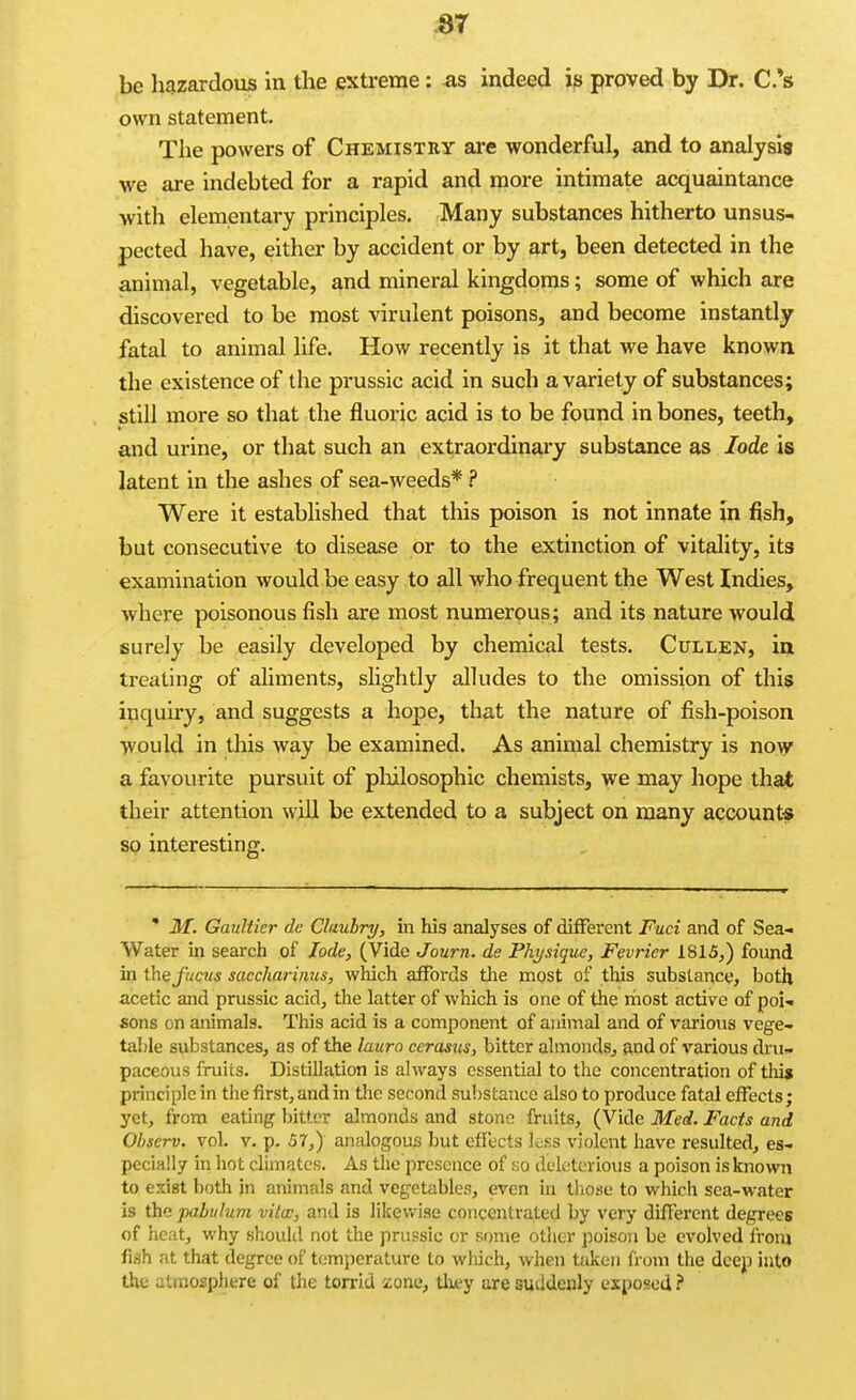 be liazardous in the extreme: as indeed is proved by Dr. C.'s own statement. The powers of Chemistry are wonderful, and to analysis we are indebted for a rapid and more intimate acquaintance with elementary principles. Many substances hitherto unsus- pected have, either by accident or by art, been detected in the animal, vegetable, and mineral kingdoms; some of which are discovered to be most virulent poisons, and become instantly fatal to animal life. How recently is it that we have known the existence of the prussic acid in such a variety of substances; still more so that the fluoric acid is to be found in bones, teeth, and urine, or that such an extraordinary substance as lode is latent in the ashes of sea-weeds* ? Were it established that this poison is not innate In fish, but consecutive to disease or to the extinction of vitality, its examination would be easy to all who frequent the West Indies, where poisonous fish are most numerous; and its nature would surely be easily developed by chemical tests. Cullen, in treating of aliments, slightly alludes to the omission of this inquiry, and suggests a hope, that the nature of fish-poison •yvould in this way be examined. As animal chemistry is now a favourite pursuit of pliilosophic chemists, we may hope that their attention will be extended to a subject on many account* so interesting. ' M. Gaultier dc Clauhry, in his analyses of different Fuci and of Sea- Water in search of lode, (Vide Journ. de Physique, Fevrier 1815^) found in the_/«c«5 saccharinus, which affords the most of this substance, both acetic and prussic acid, the latter of which is one of the most active of poi- sons on animals. This acid is a component of animal and of various vege- table substances, as of the lauro cerasus, bitter almonds, and of various dru- paceous fruits. DistiUation is always essential to the concentration of thi$ principle in the first, and in the second substance also to produce fatal effects ; yet, from eating bitter almonds and stone fruits, (Vide Med. Facts and Observ. vol. v. p. 57,) analogous but effects less violent have resulted, es- pecially in hot climates. As the presence of no duktoious a poison is known to exist both in animals and vegetables, even in those to which sea-water is the pabulum vita:, and is likewise concentrated by very different degrees of heat, why should not the prussic or some other poison be evolved from fish at that degree of temjierature to Avhich, when taken from the deep into the atmosphere of the torrid zone, tliey are suddenly exposed ?