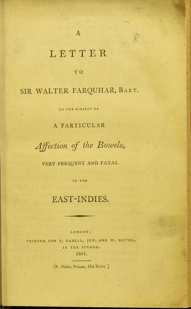 LETTER TO SIR WALTER FARQUHAR, Bart. ON THE SUBJECT OF A PARTICULAR Affection of the Bowelsy VERY FREdUENT AND FATAL IN THE EAST-INDIES. LONDON : PRINTED FOR T, CADELL, JUN. AND W. DAVIES, IN THE STRAND. 1801. [R. Noble, Printer, Old Bailey ]