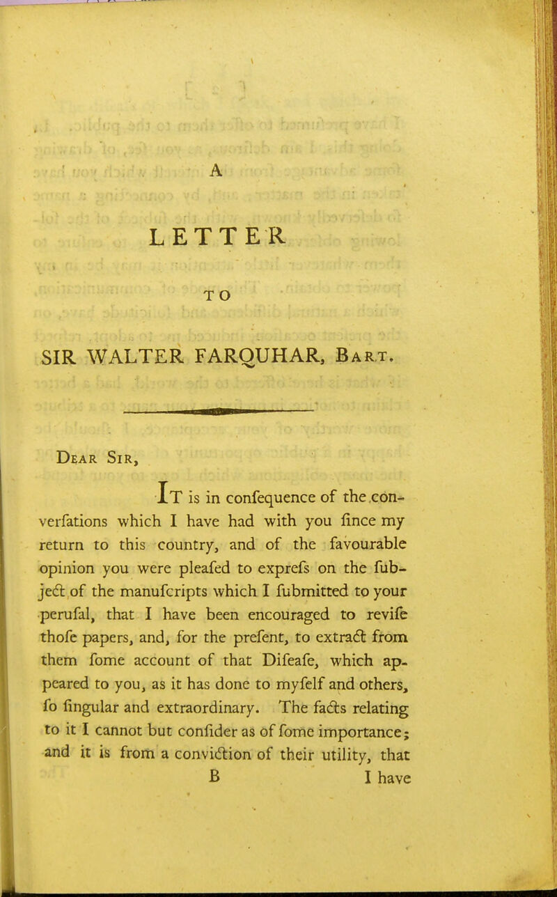 A LETTER TO SIR WALTER FARQUHAR, Bart. Dear Sir, It is in confequence of the ,con- verfations which I have had with you fince my return to this country, and of the favourable opinion you were pleafed to exprefs on the fub- jedl of the manufcripts which I fubmitted to your perufal, that I have been encouraged to revife thofe papers, and, for the prefent, to extract from them fome account of that Difeafe, which ap- peared to you, as it has done to myfelf and others, fo lingular and extraordinary. The fads relating to it I cannot but confider as of fome importance; and it is from a convidion of their utility, that