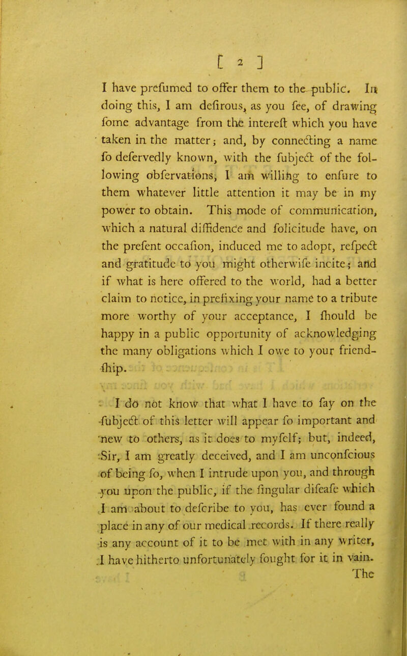 I have prcfumcd to offer them to the public. In doing this, 1 am dcfirous, as you fee, of drawing fome advantage from the interefl: which you have ■ taken in. the matter; and, by connecting a name fo defervedly known, with the fubjedl of the fol- lowing obfervationsi 1 am willihg to enfure to them whatever little attention it may be in my power to obtain. This mode of cornrtiurticarion, which a natural dilBdence and folicitude have, on the prefent occaiion, induced me to adopt, refpedl and gratitude to you might otherwafe incite; and if what is here offered to the world, had a better claim to notice, in prefixing your name to a tribute more worthy of your acceptance, I fhould be happy in a public opportunity of acknowledging the many obligations which I owe to your fricnd- fhip. I do not know that what 1 have to fay on the -fubjed: of this letter will appear fo important and new to others, as it does to myfcif; but, indeed, ■Sir, I am greatly deceived, and I am unconfcious of being fo, when I intrude upon you, and through you upon the public, if the fmgular difeafe which ,1 am -about to defcribe to you, has ever found a place in any of our medical .records. If there really is any account of it to be met with in any writer, .1 have hitherto unfortunately fought for it in vain. The